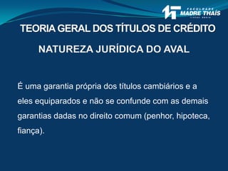 NATUREZA JURÍDICA DO AVAL
É uma garantia própria dos títulos cambiários e a
eles equiparados e não se confunde com as demais
garantias dadas no direito comum (penhor, hipoteca,
fiança).
TEORIAGERAL DOS TÍTULOS DE CRÉDITO
 