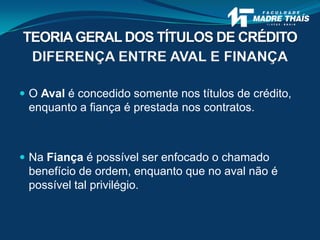 DIFERENÇA ENTRE AVAL E FINANÇA
 O Aval é concedido somente nos títulos de crédito,
enquanto a fiança é prestada nos contratos.
 Na Fiança é possível ser enfocado o chamado
benefício de ordem, enquanto que no aval não é
possível tal privilégio.
TEORIAGERAL DOS TÍTULOS DE CRÉDITO
 