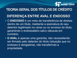 DIFERENÇA ENTRE AVAL E ENDOSSO
 O ENDOSSO é um meio de transferência de direitos
dentro de um título, mediante a assinatura do seu
detentor legitimado no verso ou no anverso do título,
garantindo o endossatário salvo cláusula em
contrário.
 O AVAL é apenas uma garantia, não necessitando
ser firmado pelo detentor do título (situação que no
endosso é obrigatória), não transferindo a
propriedade.
TEORIAGERAL DOS TÍTULOS DE CRÉDITO
 