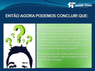 ENTÃO AGORAPODEMOS CONCLUIR QUE:
Nota-se que os elementos fundamentais para se
configurar o crédito decorrem da noção de
confiança e tempo. A confiança é necessária, pois
o crédito se assegura numa promessa de
pagamento, e o tempo também, pois o sentido do
crédito é, justamente, o pagamento futuro
combinado, pois se fosse à vista, perderia a idéia
de utilização para devolução posterior.
Os tipos de títulos de créditos utilizados no Brasil
são: letra de câmbio, nota promissória, duplicata,
debêntures e o cheque.
 