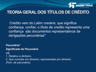 Crédito vem do Latim credere, que significa
confiança, confiar, o título de credito representa uma
confiança são documentos representativos de
obrigações pecuniárias*
Pecuniária*
Significado de Pecuniária
adj.
1. Relativo a dinheiro.
2. Que consiste em dinheiro; representado por dinheiro.
(Fem. de pecuniário)
TEORIAGERAL DOS TÍTULOS DE CRÉDITO
 