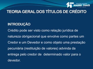 Crédito pode ser visto como relação jurídica de
natureza obrigacional que envolve como partes um
Credor e um Devedor e como objeto uma prestação
pecuniária (restituição de valores) advinda da
entrega pelo credor de determinado valor para o
devedor.
INTRODUÇÃO
TEORIAGERAL DOS TÍTULOS DE CRÉDITO
 