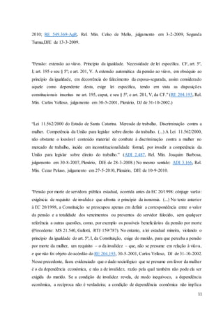2010; RE 549.369-AgR, Rel. Min. Celso de Mello, julgamento em 3-2-2009, Segunda 
Turma,DJE de 13-3-2009. 
"Pensão: extensão ao viúvo. Princípio da igualdade. Necessidade de lei específica. CF, art. 5º, 
I; art. 195 e seu § 5º; e art. 201, V. A extensão automática da pensão ao viúvo, em obséquio ao 
princípio da igualdade, em decorrência do falecimento da esposa-segurada, assim considerado 
aquele como dependente desta, exige lei específica, tendo em vista as disposições 
constitucionais inscritas no art. 195, caput, e seu § 5º, e art. 201, V, da CF." (RE 204.193, Rel. 
Min. Carlos Velloso, julgamento em 30-5-2001, Plenário, DJ de 31-10-2002.) 
“Lei 11.562/2000 do Estado de Santa Catarina. Mercado de trabalho. Discriminação contra a 
mulher. Competência da União para legislar sobre direito do trabalho. (...) A Lei 11.562/2000, 
não obstante o louvável conteúdo material de combate à discriminação contra a mulher no 
mercado de trabalho, incide em inconstitucionalidade formal, por invadir a competência da 
União para legislar sobre direito do trabalho.” (ADI 2.487, Rel. Min. Joaquim Barbosa, 
julgamento em 30-8-2007, Plenário, DJE de 28-3-2008.) No mesmo sentido: ADI 3.166, Rel. 
Min. Cezar Peluso, julgamento em 27-5-2010, Plenário, DJE de 10-9-2010. 
"Pensão por morte de servidora pública estadual, ocorrida antes da EC 20/1998: cônjuge varão: 
exigência de requisito de invalidez que afronta o princípio da isonomia. (...) No texto anterior 
à EC 20/1998, a Constituição se preocupou apenas em definir a correspondência entre o valor 
da pensão e a totalidade dos vencimentos ou proventos do servidor falecido, sem qualquer 
referência a outras questões, como, por exemplo os possíveis beneficiários da pensão por morte 
(Precedente: MS 21.540, Gallotti, RTJ 159/787). No entanto, a lei estadual mineira, violando o 
princípio da igualdade do art. 5º, I, da Constituição, exige do marido, para que perceba a pensão 
por morte da mulher, um requisito – o da invalidez – que, não se presume em relação à viúva, 
e que não foi objeto do acórdão do RE 204.193, 30-5-2001, Carlos Velloso, DJ de 31-10-2002. 
Nesse precedente, ficou evidenciado que o dado sociológico que se presume em favor da mulher 
é o da dependência econômica, e não a de invalidez, razão pela qual também não pode ela ser 
exigida do marido. Se a condição de invalidez revela, de modo inequívoco, a dependência 
econômica, a recíproca não é verdadeira; a condição de dependência econômica não implica 
11 
 