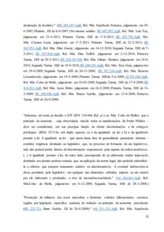declaração de invalidez." (RE 385.397-AgR, Rel. Min. Sepúlveda Pertence, julgamento em 29- 
6-2007, Plenário, DJ de 6-9-2007.) No mesmo sentido: RE 607.907-AgR, Rel. Min. Luiz Fux, 
julgamento em 21-6-2011, Primeira Turma, DJE de 1º-8-2011; RE 457.756-AgR, Rel. 
Min. Cármen Lúcia, julgamento em 1º-2-2011, Primeira Turma, DJE de 22-2-2011; RE 
563.953-AgR, Rel. Min. Ellen Gracie, julgamento em 14-12-2010, Segunda Turma, DJE de 7- 
2-2011; RE 367.564-AgR, Rel. Min. Dias Toffoli, julgamento em 2-12-2010, Primeira 
Turma, DJE de 29-3-2011; RE 228.107-ED, Rel. Min. Gilmar Mendes, julgamento em 24-8- 
2010, Segunda Turma, DJE de 10-9-2010; RE 600.581-AgR, Rel. Min. Eros Grau, julgame nto 
em 29-9-2009, Segunda Turma, DJE de 20-11-2009; RE 387.234-AgR, Rel. Min. Ricardo 
Lewandowski, julgamento em 19-5-2009, Primeira Turma, DJEde 5-6-2009; AI 701.544-AgR, 
Rel. Min. Celso de Mello, julgamento em 10-03-2009, Segunda Turma, DJE de 17-4-2009; RE 
414.263-AgR, Rel. Min. Ayres Britto, julgamento em 10-2-2009, Primeira Turma, DJE de 13- 
3-2009; RE 449.490-AgR, Rel. Min. Marco Aurélio, julgamento em 12-8-2008, Primeira 
Turma, DJE de 26-9-2008. 
“Sabemos, tal como já decidiu o STF (RTJ 136/444, Rel. p/ o ac. Min. Celso de Mello), que o 
princípio da isonomia – cuja observância vincula todas as manifestações do Poder Público – 
deve ser considerado, em sua precípua função de obstar discriminações e de extinguir 
privilégios (RDA 55/114), sob duplo aspecto: a) o da igualdade na lei e b) o da igualdade 
perante a lei. A igualdade na lei – que opera numa fase de generalidade puramente abstrata – 
constitui exigência destinada ao legislador, que, no processo de formação do ato legislat ivo, 
nele não poderá incluir fatores de discriminação responsáveis pela ruptura da ordem isonômica. 
(...) A igualdade perante a lei, de outro lado, pressupondo lei já elaborada, traduz imposição 
destinada aos demais poderes estatais, que, na aplicação da norma legal, não poderão subordiná - 
la a critérios que ensejem tratamento seletivo ou discriminatório. A eventual inobservância 
desse postulado pelo legislador, em qualquer das dimensões referidas, imporá, ao ato estatal 
por ele elaborado e produzido, a eiva de inconstitucionalidade.” (AI 360.461-AgR, Rel. 
Min.Celso de Mello, julgamento em 6-12-2005, Segunda Turma, DJE de 28-3-2008.) 
"Promoção de militares dos sexos masculino e feminino: critérios diferenciados: carreiras 
regidas por legislação específica: ausência de violação ao princípio da isonomia: precedente 
(RE 225.721, Ilmar Galvão, DJ de 24-4-2000)." (AI 511.131-AgR, Rel. Min. Sepúlveda 
12 
 
