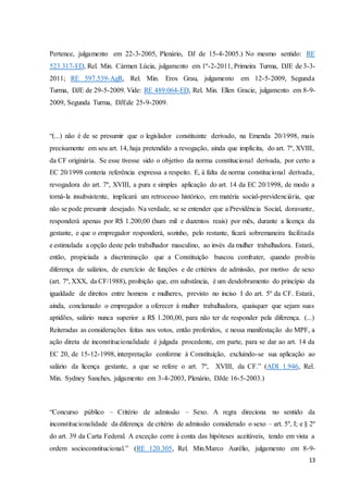 Pertence, julgamento em 22-3-2005, Plenário, DJ de 15-4-2005.) No mesmo sentido: RE 
523.317-ED, Rel. Min. Cármen Lúcia, julgamento em 1º-2-2011, Primeira Turma, DJE de 3-3- 
2011; RE 597.539-AgR, Rel. Min. Eros Grau, julgamento em 12-5-2009, Segunda 
Turma, DJE de 29-5-2009. Vide: RE 489.064-ED, Rel. Min. Ellen Gracie, julgamento em 8-9- 
2009, Segunda Turma, DJEde 25-9-2009. 
“(...) não é de se presumir que o legislador constituinte derivado, na Emenda 20/1998, mais 
precisamente em seu art. 14, haja pretendido a revogação, ainda que implícita, do art. 7º, XVIII, 
da CF originária. Se esse tivesse sido o objetivo da norma constitucional derivada, por certo a 
EC 20/1998 conteria referência expressa a respeito. E, à falta de norma constitucional derivada, 
revogadora do art. 7º, XVIII, a pura e simples aplicação do art. 14 da EC 20/1998, de modo a 
torná-la insubsistente, implicará um retrocesso histórico, em matéria social-previdenciária, que 
não se pode presumir desejado. Na verdade, se se entender que a Previdência Social, doravante, 
responderá apenas por R$ 1.200,00 (hum mil e duzentos reais) por mês, durante a licença da 
gestante, e que o empregador responderá, sozinho, pelo restante, ficará sobremaneira facilitada 
e estimulada a opção deste pelo trabalhador masculino, ao invés da mulher trabalhadora. Estará, 
então, propiciada a discriminação que a Constituição buscou combater, quando proibiu 
diferença de salários, de exercício de funções e de critérios de admissão, por motivo de sexo 
(art. 7º, XXX, da CF/1988), proibição que, em substância, é um desdobramento do princípio da 
igualdade de direitos entre homens e mulheres, previsto no inciso I do art. 5º da CF. Estará, 
ainda, conclamado o empregador a oferecer à mulher trabalhadora, quaisquer que sejam suas 
aptidões, salário nunca superior a R$ 1.200,00, para não ter de responder pela diferença. (...) 
Reiteradas as considerações feitas nos votos, então proferidos, e nessa manifestação do MPF, a 
ação direta de inconstitucionalidade é julgada procedente, em parte, para se dar ao art. 14 da 
EC 20, de 15-12-1998, interpretação conforme à Constituição, excluindo-se sua aplicação ao 
salário da licença gestante, a que se refere o art. 7º, XVIII, da CF.” (ADI 1.946, Rel. 
Min. Sydney Sanches, julgamento em 3-4-2003, Plenário, DJde 16-5-2003.) 
“Concurso público – Critério de admissão – Sexo. A regra direciona no sentido da 
inconstitucionalidade da diferença de critério de admissão considerado o sexo – art. 5º, I; e § 2º 
do art. 39 da Carta Federal. A exceção corre à conta das hipóteses aceitáveis, tendo em vista a 
ordem socioconstitucional.” (RE 120.305, Rel. Min.Marco Aurélio, julgamento em 8-9- 
13 
 