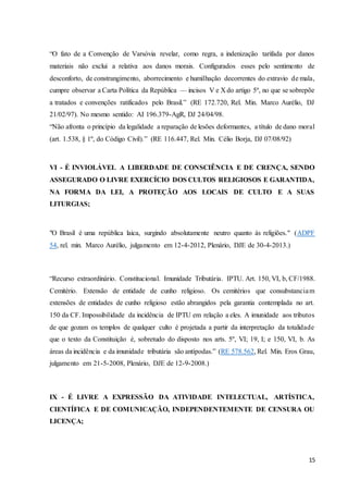 “O fato de a Convenção de Varsóvia revelar, como regra, a indenização tarifada por danos 
materiais não exclui a relativa aos danos morais. Configurados esses pelo sentimento de 
desconforto, de constrangimento, aborrecimento e humilhação decorrentes do extravio de mala, 
cumpre observar a Carta Política da República — incisos V e X do artigo 5º, no que se sobrepõe 
a tratados e convenções ratificados pelo Brasil.” (RE 172.720, Rel. Min. Marco Aurélio, DJ 
21/02/97). No mesmo sentido: AI 196.379-AgR, DJ 24/04/98. 
“Não afronta o princípio da legalidade a reparação de lesões deformantes, a título de dano moral 
(art. 1.538, § 1º, do Código Civil).” (RE 116.447, Rel. Min. Célio Borja, DJ 07/08/92) 
VI - É INVIOLÁVEL A LIBERDADE DE CONSCIÊNCIA E DE CRENÇA, SENDO 
ASSEGURADO O LIVRE EXERCÍCIO DOS CULTOS RELIGIOSOS E GARANTIDA, 
NA FORMA DA LEI, A PROTEÇÃO AOS LOCAIS DE CULTO E A SUAS 
LITURGIAS; 
"O Brasil é uma república laica, surgindo absolutamente neutro quanto às religiões." (ADPF 
54, rel. min. Marco Aurélio, julgamento em 12-4-2012, Plenário, DJE de 30-4-2013.) 
“Recurso extraordinário. Constitucional. Imunidade Tributária. IPTU. Art. 150, VI, b, CF/1988. 
Cemitério. Extensão de entidade de cunho religioso. Os cemitérios que consubstanciam 
extensões de entidades de cunho religioso estão abrangidos pela garantia contemplada no art. 
150 da CF. Impossibilidade da incidência de IPTU em relação a eles. A imunidade aos tributos 
de que gozam os templos de qualquer culto é projetada a partir da interpretação da totalidade 
que o texto da Constituição é, sobretudo do disposto nos arts. 5º, VI; 19, I; e 150, VI, b. As 
áreas da incidência e da imunidade tributária são antípodas.” (RE 578.562, Rel. Min. Eros Grau, 
julgamento em 21-5-2008, Plenário, DJE de 12-9-2008.) 
IX - É LIVRE A EXPRESSÃO DA ATIVIDADE INTELECTUAL, ARTÍSTICA, 
CIENTÍFICA E DE COMUNICAÇÃO, INDEPENDENTEMENTE DE CENSURA OU 
LICENÇA; 
15 
 