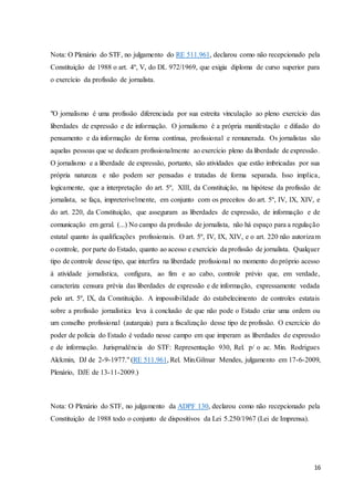 Nota: O Plenário do STF, no julgamento do RE 511.961, declarou como não recepcionado pela 
Constituição de 1988 o art. 4º, V, do DL 972/1969, que exigia diploma de curso superior para 
o exercício da profissão de jornalista. 
"O jornalismo é uma profissão diferenciada por sua estreita vinculação ao pleno exercício das 
liberdades de expressão e de informação. O jornalismo é a própria manifestação e difusão do 
pensamento e da informação de forma contínua, profissional e remunerada. Os jornalistas são 
aquelas pessoas que se dedicam profissionalmente ao exercício pleno da liberdade de expressão. 
O jornalismo e a liberdade de expressão, portanto, são atividades que estão imbricadas por sua 
própria natureza e não podem ser pensadas e tratadas de forma separada. Isso implica, 
logicamente, que a interpretação do art. 5º, XIII, da Constituição, na hipótese da profissão de 
jornalista, se faça, impreterivelmente, em conjunto com os preceitos do art. 5º, IV, IX, XIV, e 
do art. 220, da Constituição, que asseguram as liberdades de expressão, de informação e de 
comunicação em geral. (...) No campo da profissão de jornalista, não há espaço para a regulação 
estatal quanto às qualificações profissionais. O art. 5º, IV, IX, XIV, e o art. 220 não autorizam 
o controle, por parte do Estado, quanto ao acesso e exercício da profissão de jornalista. Qualquer 
tipo de controle desse tipo, que interfira na liberdade profissional no momento do próprio acesso 
à atividade jornalística, configura, ao fim e ao cabo, controle prévio que, em verdade, 
caracteriza censura prévia das liberdades de expressão e de informação, expressamente vedada 
pelo art. 5º, IX, da Constituição. A impossibilidade do estabelecimento de controles estatais 
sobre a profissão jornalística leva à conclusão de que não pode o Estado criar uma ordem ou 
um conselho profissional (autarquia) para a fiscalização desse tipo de profissão. O exercício do 
poder de polícia do Estado é vedado nesse campo em que imperam as liberdades de expressão 
e de informação. Jurisprudência do STF: Representação 930, Rel. p/ o ac. Min. Rodrigues 
Alckmin, DJ de 2-9-1977." (RE 511.961, Rel. Min.Gilmar Mendes, julgamento em 17-6-2009, 
Plenário, DJE de 13-11-2009.) 
Nota: O Plenário do STF, no julgamento da ADPF 130, declarou como não recepcionado pela 
Constituição de 1988 todo o conjunto de dispositivos da Lei 5.250/1967 (Lei de Imprensa). 
16 
 
