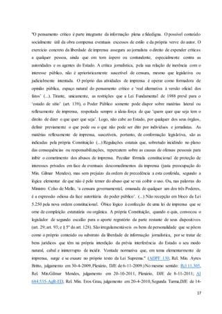 "O pensamento crítico é parte integrante da informação plena e fidedigna. O possível conteúdo 
socialmente útil da obra compensa eventuais excessos de estilo e da própria verve do autor. O 
exercício concreto da liberdade de imprensa assegura ao jornalista o direito de expender críticas 
a qualquer pessoa, ainda que em tom áspero ou contundente, especialmente contra as 
autoridades e os agentes do Estado. A crítica jornalística, pela sua relação de inerência com o 
interesse público, não é aprioristicamente suscetível de censura, mesmo que legislativa ou 
judicialmente intentada. O próprio das atividades de imprensa é operar como formadora de 
opinião pública, espaço natural do pensamento crítico e ‘real alternativa à versão oficial dos 
fatos’ (...). Tirante, unicamente, as restrições que a Lei Fundamental de 1988 prevê para o 
‘estado de sítio’ (art. 139), o Poder Público somente pode dispor sobre matérias lateral ou 
reflexamente de imprensa, respeitada sempre a ideia-força de que ‘quem quer que seja tem o 
direito de dizer o que quer que seja’. Logo, não cabe ao Estado, por qualquer dos seus órgãos, 
definir previamente o que pode ou o que não pode ser dito por indivíduos e jornalistas. As 
matérias reflexamente de imprensa, suscetíveis, portanto, de conformação legislativa, são as 
indicadas pela própria Constituição (...) Regulações estatais que, sobretudo incidindo no plano 
das consequências ou responsabilizações, repercutem sobre as causas de ofensas pessoais para 
inibir o cometimento dos abusos de imprensa. Peculiar fórmula constitucional de proteção de 
interesses privados em face de eventuais descomedimentos da imprensa (justa preocupação do 
Min. Gilmar Mendes), mas sem prejuízo da ordem de precedência a esta conferida, segundo a 
lógica elementar de que não é pelo temor do abuso que se vai coibir o uso. Ou, nas palavras do 
Ministro Celso de Mello, ‘a censura governamental, emanada de qualquer um dos três Poderes, 
é a expressão odiosa da face autoritária do poder público’. (...) Não recepção em bloco da Lei 
5.250 pela nova ordem constitucional. Óbice lógico à confecção de uma lei de imprensa que se 
orne de compleição estatutária ou orgânica. A própria Constituição, quando o quis, convocou o 
legislador de segundo escalão para o aporte regratório da parte restante de seus dispositivos 
(art. 29; art. 93; e § 5º do art. 128). São irregulamentáveis os bens de personalidade que se põem 
como o próprio conteúdo ou substrato da liberdade de informação jornalística, por se tratar de 
bens jurídicos que têm na própria interdição da prévia interferência do Estado o seu modo 
natural, cabal e ininterrupto de incidir. Vontade normativa que, em tema elementarmente de 
imprensa, surge e se exaure no próprio texto da Lei Suprema." (ADPF 130, Rel. Min. Ayres 
Britto, julgamento em 30-4-2009, Plenário, DJE de 6-11-2009.) No mesmo sentido: Rcl 11.305, 
Rel. Min.Gilmar Mendes, julgamento em 20-10-2011, Plenário, DJE de 8-11-2011; AI 
684.535-AgR-ED, Rel. Min. Eros Grau, julgamento em 20-4-2010, Segunda Turma,DJE de 14- 
17 
 