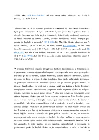 5-2010. Vide: ADI 4.451-MC-REF, rel. min. Ayres Britto, julgamento em 2-9-2010, 
Plenário, DJE de 24-8-2012. 
“Nem todos os ofícios ou profissões podem ser condicionadas ao cumprimento de condições 
legais para o seu exercício. A regra é a liberdade. Apenas quando houver potencial lesivo na 
atividade é que pode ser exigida inscrição em conselho de fiscalização profissional. A atividade 
de músico prescinde de controle. Constitui, ademais, manifestação artística protegida pela 
garantia da liberdade de expressão.” (RE 414.426, Rel. Min. Ellen Gracie, julgamento em 1º- 
8-2011, Plenário, DJE de 10-10-2011.) No mesmo sentido: RE 795.467-RG, rel. min. Teori 
Zavascki, julgamento em 5-6-2014, Plenário, DJE de 24-6-2014, com repercussão geral; RE 
635.023-ED, Rel. Min. Celso de Mello, julgamento em 13-12-2011, Segunda Turma,DJE de 
13-2-2012; RE 509.409, Rel. Min. Celso de Mello, decisão monocrática, julgamento em 31-8- 
2011, DJE de 8-9-2011. 
“A liberdade de imprensa, enquanto projeção das liberdades de comunicação e de manifestação 
do pensamento, reveste-se de conteúdo abrangente, por compreender, entre outras prerrogativas 
relevantes que lhe são inerentes, o direito de informar, o direito de buscar a informação, o direito 
de opinar, e o direito de criticar. A crítica jornalística, desse modo, traduz direito impregnado 
de qualificação constitucional, plenamente oponível aos que exercem qualquer atividade de 
interesse da coletividade em geral, pois o interesse social, que legitima o direito de criticar, 
sobrepõe-se a eventuais suscetibilidades que possam revelar as pessoas públicas ou as figuras 
notórias, exercentes, ou não, de cargos oficiais. A crítica que os meios de comunicação social 
dirigem às pessoas públicas, por mais dura e veemente que possa ser, deixa de sofrer, quanto 
ao seu concreto exercício, as limitações externas que ordinariamente resultam dos direitos de 
personalidade. Não induz responsabilidade civil a publicação de matéria jornalística cujo 
conteúdo divulgue observações em caráter mordaz ou irônico ou, então, veicule opiniões em 
tom de crítica severa, dura ou, até, impiedosa, ainda mais se a pessoa a quem tais observações 
forem dirigidas ostentar a condição de figura pública, investida, ou não, de autoridade 
governamental, pois, em tal contexto, a liberdade de crítica qualifica-se como verdadeira 
excludente anímica, apta a afastar o intuito doloso de ofender. Jurisprudência. Doutrina. O STF 
tem destacado, de modo singular, em seu magistério jurisprudencial, a necessidade de 
preservar-se a prática da liberdade de informação, resguardando-se, inclusive, o exercício do 
18 
 