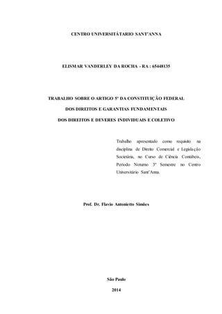 CENTRO UNIVERSITÁTARIO SANT’ANNA 
ELISMAR VANDERLEY DA ROCHA - RA : 65448135 
TRABALHO SOBRE O ARTIGO 5º DA CONSTITUIÇÃO FEDERAL 
DOS DIREITOS E GARANTIAS FUNDAMENTAIS 
DOS DIREITOS E DEVERES INDIVIDUAIS E COLETIVO 
Trabalho apresentado como requisito na 
disciplina de Direito Comercial e Legisla ção 
Societária, no Curso de Ciência Contábeis, 
Período Noturno 3º Semestre no Centro 
Universitário Sant’Anna. 
Prof. Dr. Flavio Antonietto Simões 
São Paulo 
2014 
 