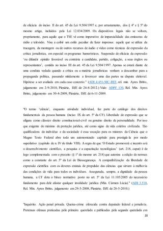 de eficácia do inciso II do art. 45 da Lei 9.504/1997 e, por arrastamento, dos § 4º e § 5º do 
mesmo artigo, incluídos pela Lei 12.034/2009. Os dispositivos legais não se voltam, 
propriamente, para aquilo que o TSE vê como imperativo de imparcialidade das emissoras de 
rádio e televisão. Visa a coibir um estilo peculiar de fazer imprensa: aquele que se utiliza da 
trucagem, da montagem ou de outros recursos de áudio e vídeo como técnicas de expressão da 
crítica jornalística, em especial os programas humorísticos. Suspensão de eficácia da expressão 
‘ou difundir opinião favorável ou contrária a candidato, partido, coligação, a seus órgãos ou 
representantes’, contida no inciso III do art. 45 da Lei 9.504/1997. Apenas se estará diante de 
uma conduta vedada quando a crítica ou a matéria jornalísticas venham a descambar para a 
propaganda política, passando nitidamente a favorecer uma das partes na disputa eleitoral. 
Hipótese a ser avaliada em cada caso concreto.” (ADI 4.451-MC-REF, rel. min. Ayres Britto, 
julgamento em 2-9-2010, Plenário, DJE de 24-8-2012.) Vide: ADPF 130, Rel. Min. Ayres 
Britto, julgamento em 30-4-2009, Plenário, DJE de 6-11-2009. 
"O termo ‘ciência’, enquanto atividade individual, faz parte do catálogo dos direitos 
fundamentais da pessoa humana (inciso IX do art. 5º da CF). Liberdade de expressão que se 
afigura como clássico direito constitucional-civil ou genuíno direito de personalidade. Por isso 
que exigente do máximo de proteção jurídica, até como signo de vida coletiva civilizada. Tão 
qualificadora do indivíduo e da sociedade é essa vocação para os misteres da Ciência que o 
Magno Texto Federal abre todo um autonomizado capítulo para prestigiá- la por modo 
superlativo (capítulo de n. IV do título VIII). A regra de que ‘O Estado promoverá e incentiv ará 
o desenvolvimento científico, a pesquisa e a capacitação tecnológicas’ (art. 218, caput) é de 
logo complementada com o preceito (§ 1º do mesmo art. 218) que autoriza a edição de normas 
como a constante do art. 5º da Lei de Biossegurança. A compatibilização da liberdade de 
expressão científica com os deveres estatais de propulsão das ciências que sirvam à melhor ia 
das condições de vida para todos os indivíduos. Assegurada, sempre, a dignidade da pessoa 
humana, a CF dota o bloco normativo posto no art. 5º da Lei 11.105/2005 do necessário 
fundamento para dele afastar qualquer invalidade jurídica (Min. Cármen Lúcia)." (ADI 3.510, 
Rel. Min. Ayres Britto, julgamento em 29-5-2008, Plenário, DJE de 28-5-2010.) 
"Inquérito. Ação penal privada. Queixa-crime oferecida contra deputado federal e jornalis ta. 
Pretensas ofensas praticadas pelo primeiro querelado e publicadas pela segunda querelada em 
20 
 