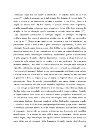 comunicação social. Isso sem prejuízo da aplicabilidade dos seguintes incisos do art. 5º da 
mesma CF: vedação do anonimato (parte final do inciso IV); do direito de resposta (inciso V); 
direito à indenização por dano material ou moral à intimidade, à vida privada, à honra e à 
imagem das pessoas (inciso X); livre exercício de qualquer trabalho, ofício ou profissão, 
atendidas as qualificações profissionais que a lei estabelecer (inciso XIII); direito ao resguardo 
do sigilo da fonte de informação, quando necessário ao exercício profissional (inciso XIV). 
Lógica diretamente constitucional de calibração temporal ou cronológica na empíric a 
incidência desses dois blocos de dispositivos constitucionais (o art. 220 e os mencionados 
incisos do art. 5º). Noutros termos, primeiramente, assegura-se o gozo dos ‘sobredireitos’ de 
personalidade em que se traduz a ‘livre’ e ‘plena’ manifestação do pensamento, da criação e da 
informação. Somente depois é que se passa a cobrar do titular de tais situações jurídicas ativas 
um eventual desrespeito a direitos constitucionais alheios, ainda que também densificadores da 
personalidade humana. Determinação constitucional de momentânea paralisia à inviolabilidade 
de certas categorias de direitos subjetivos fundamentais, porquanto a cabeça do art. 220 da 
Constituição veda qualquer cerceio ou restrição à concreta manifestação do pensamento 
(vedado o anonimato), bem assim todo cerceio ou restrição que tenha por objeto a criação, a 
expressão e a informação, seja qual for a forma, o processo, ou o veículo de comunicação social. 
Com o que a Lei Fundamental do Brasil veicula o mais democrático e civilizado regime da livre 
e plena circulação das ideias e opiniões, assim como das notícias e informações, mas sem deixar 
de prescrever o direito de resposta e todo um regime de responsabilidades civis, penais e 
administrativas. Direito de resposta e responsabilidades que, mesmo atuando a posteriori, 
infletem sobre as causas para inibir abusos no desfrute da plenitude de liberdade de imprensa. 
(...) Sem embargo, a excessividade indenizatória é, em si mesma, poderoso fator de inibição da 
liberdade de imprensa, em violação ao princípio constitucional da proporcionalidade. A relação 
de proporcionalidade entre o dano moral ou material sofrido por alguém e a indenização que 
lhe caiba receber (quanto maior o dano maior a indenização) opera é no âmbito interno da 
potencialidade da ofensa e da concreta situação do ofendido. Nada tendo a ver com essa equação 
a circunstância em si da veiculação do agravo por órgão de imprensa, porque, senão, a liberdade 
de informação jornalística deixaria de ser um elemento de expansão e de robustez da liberdade 
de pensamento e de expressão lato sensupara se tornar um fator de contração e de esqualide z 
dessa liberdade. Em se tratando de agente público, ainda que injustamente ofendido em sua 
honra e imagem, subjaz à indenização uma imperiosa cláusula de modicidade. Isso porque todo 
agente público está sob permanente vigília da cidadania. E, quando o agente estatal não prima 
23 
 