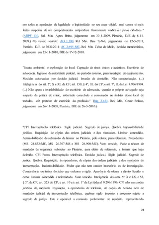 por todas as aparências de legalidade e legitimidade no seu atuar oficial, atrai contra si mais 
fortes suspeitas de um comportamento antijurídico francamente sindicável pelos cidadãos." 
(ADPF 130, Rel. Min. Ayres Britto, julgamento em 30-4-2009, Plenário, DJE de 6-11- 
2009.) No mesmo sentido: AO 1.390, Rel. Min. Dias Toffoli, julgamento em 12-5-2011, 
Plenário, DJE de 30-8-2011; AC 2.695-MC, Rel. Min. Celso de Mello, decisão monocrática, 
julgamento em 25-11-2010, DJE de 1º-12-2010. 
"Escuta ambiental e exploração de local. Captação de sinais óticos e acústicos. Escritório de 
advocacia. Ingresso da autoridade policial, no período noturno, para instalação de equipame nto. 
Medidas autorizadas por decisão judicial. Invasão de domicílio. Não caracterização. (...) 
Inteligência do art. 5º, X e XI, da CF; art. 150, § 4º, III, do CP; e art. 7º, II, da Lei 8.906/1994. 
(...) Não opera a inviolabilidade do escritório de advocacia, quando o próprio advogado seja 
suspeito da prática de crime, sobretudo concebido e consumado no âmbito desse local de 
trabalho, sob pretexto de exercício da profissão." (Inq 2.424, Rel. Min. Cezar Peluso, 
julgamento em 26-11-2008, Plenário, DJE de 26-3-2010.) 
"CPI. Interceptação telefônica. Sigilo judicial. Segredo de justiça. Quebra. Impossibilidade 
jurídica. Requisição de cópias das ordens judiciais e dos mandados. Liminar concedida. 
Admissibilidade de submissão da liminar ao Plenário, pelo relator, para referendo. Precedentes 
(MS 24.832-MC, MS 26.307-MS e MS 26.900-MC). Voto vencido. Pode o relator de 
mandado de segurança submeter ao Plenário, para efeito de referendo, a liminar que haja 
deferido. CPI. Prova. Interceptação telefônica. Decisão judicial. Sigilo judicial. Segredo de 
justiça. Quebra. Requisição, às operadoras, de cópias das ordens judiciais e dos mandados de 
interceptação. Inadmissibilidade. Poder que não tem caráter instrutório ou de investigação. 
Competência exclusiva do juízo que ordenou o sigilo. Aparência de ofensa a direito líquido e 
certo. Liminar concedida e referendada. Voto vencido. Inteligência dos arts. 5º, X e LX, e 58, 
§ 3º, da CF; art. 325 do CP; e art. 10 c/c art. 1º da Lei federal 9.296/1996. CPI não tem poder 
jurídico de, mediante requisição, a operadoras de telefonia, de cópias de decisão nem de 
mandado judicial de interceptação telefônica, quebrar sigilo imposto a processo sujeito a 
segredo de justiça. Este é oponível a comissão parlamentar de inquérito, representando 
24 
 