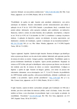 expressiva limitação aos seus poderes constitucionais." (MS 27.483-MC-REF, Rel. Min. Cezar 
Peluso, julgamento em 14-8-2008, Plenário, DJE de 10-10-2008.) 
“Possibilidade de quebra de sigilo bancário pela autoridade administrativa sem prévia 
autorização do Judiciário. Recurso extraordinário provido monocraticamente para afastar a 
aplicação do art. 8º da Lei 8.021/1990 (‘Iniciado o procedimento fiscal, a autoridade fiscal 
poderá solicitar informações sobre operações realizadas pelo contribuinte em instituições 
financeiras, inclusive extratos de contas bancárias, não se aplicando, nesta hipótese, o disposto 
no art. 38 da Lei 4.595, de 31 de dezembro de 1964 ’) e restabelecer a sentença de primeira 
instância. A aplicação de dispositivo anterior em detrimento de norma superveniente, por 
fundamentos extraídos da Constituição, equivale à declaração de sua inconstitucionalidade. ” 
(RE 261.278-AgR, Rel. p/ o ac. Min. Gilmar Mendes, julgamento em 1º-4-2008, Segunda 
Turma, DJE de 1º-8-2008.) 
"Agravo regimental. Inquérito. Quebra de sigilo bancário. Remessa de listagem que identifique 
todas as pessoas que fizeram uso da conta de não residente titularizada pela agravante para fins 
de remessa de valores ao exterior. Listagem genérica: impossibilidade. Possibilidade quanto às 
pessoas devidamente identificadas no inquérito. Agravo provido parcialmente. Requisição de 
remessa ao STF de lista pela qual se identifiquem todas as pessoas que fizeram uso da conta de 
não residente para fins de remessa de valores ao exterior: impossibilidade. Configura - se 
ilegítima a quebra de sigilo bancário de listagem genérica, com nomes de pessoas não 
relacionados diretamente com as investigações (art. 5º, X, da CF). Ressalva da possibilidade 
de o MPF formular pedido específico, sobre pessoas identificadas, definindo e justificando com 
exatidão a sua pretensão. Agravo provido parcialmente." (Inq 2.245-AgR, Rel. p/ o ac. 
Min. Cármen Lúcia, julgamento em 29-11-2006, Plenário, DJ de 9-11-2007.) 
O sigilo bancário, espécie de direito à privacidade protegido pela Constituição de 1988, não é 
absoluto, pois deve ceder diante dos interesses público, social e da Justiça. Assim, deve ceder 
também na forma e com observância de procedimento legal e com respeito ao princípio da 
razoabilidade. Precedentes." (AI 655.298-AgR, Rel. Min. Eros Grau, julgamento em 4-9- 
2007, Segunda Turma, DJ de 28-9-2007.) 
25 
 