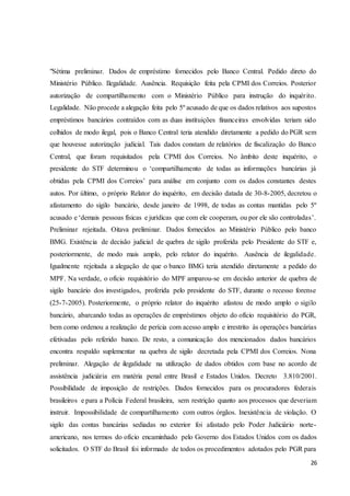 "Sétima preliminar. Dados de empréstimo fornecidos pelo Banco Central. Pedido direto do 
Ministério Público. Ilegalidade. Ausência. Requisição feita pela CPMI dos Correios. Posterior 
autorização de compartilhamento com o Ministério Público para instrução do inquér ito. 
Legalidade. Não procede a alegação feita pelo 5º acusado de que os dados relativos aos supostos 
empréstimos bancários contraídos com as duas instituições financeiras envolvidas teriam sido 
colhidos de modo ilegal, pois o Banco Central teria atendido diretamente a pedido do PGR sem 
que houvesse autorização judicial. Tais dados constam de relatórios de fiscalização do Banco 
Central, que foram requisitados pela CPMI dos Correios. No âmbito deste inquérito, o 
presidente do STF determinou o ‘compartilhamento de todas as informações bancárias já 
obtidas pela CPMI dos Correios’ para análise em conjunto com os dados constantes destes 
autos. Por último, o próprio Relator do inquérito, em decisão datada de 30-8-2005, decretou o 
afastamento do sigilo bancário, desde janeiro de 1998, de todas as contas mantidas pelo 5º 
acusado e ‘demais pessoas físicas e jurídicas que com ele cooperam, ou por ele são controladas’. 
Preliminar rejeitada. Oitava preliminar. Dados fornecidos ao Ministério Público pelo banco 
BMG. Existência de decisão judicial de quebra de sigilo proferida pelo Presidente do STF e, 
posteriormente, de modo mais amplo, pelo relator do inquérito. Ausência de ilegalidade. 
Igualmente rejeitada a alegação de que o banco BMG teria atendido diretamente a pedido do 
MPF. Na verdade, o ofício requisitório do MPF amparou-se em decisão anterior de quebra de 
sigilo bancário dos investigados, proferida pelo presidente do STF, durante o recesso forense 
(25-7-2005). Posteriormente, o próprio relator do inquérito afastou de modo amplo o sigilo 
bancário, abarcando todas as operações de empréstimos objeto do ofício requisitório do PGR, 
bem como ordenou a realização de perícia com acesso amplo e irrestrito às operações bancárias 
efetivadas pelo referido banco. De resto, a comunicação dos mencionados dados bancários 
encontra respaldo suplementar na quebra de sigilo decretada pela CPMI dos Correios. Nona 
preliminar. Alegação de ilegalidade na utilização de dados obtidos com base no acordo de 
assistência judiciária em matéria penal entre Brasil e Estados Unidos. Decreto 3.810/2001. 
Possibilidade de imposição de restrições. Dados fornecidos para os procuradores federais 
brasileiros e para a Polícia Federal brasileira, sem restrição quanto aos processos que deveriam 
instruir. Impossibilidade de compartilhamento com outros órgãos. Inexistência de violação. O 
sigilo das contas bancárias sediadas no exterior foi afastado pelo Poder Judiciário norte-americano, 
nos termos do ofício encaminhado pelo Governo dos Estados Unidos com os dados 
solicitados. O STF do Brasil foi informado de todos os procedimentos adotados pelo PGR para 
26 
 