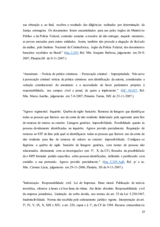 sua obtenção e, ao final, recebeu o resultado das diligências realizadas por determinação da 
Justiça estrangeira. Os documentos foram encaminhados para uso pelos órgãos do Ministé r io 
Público e da Polícia Federal, contendo somente a ressalva de não entregar, naquele momento, 
as provas anexadas para outras entidades. Assim, também não procede a alegação de ilicitude 
da análise, pelo Instituto Nacional de Criminalística, órgão da Polícia Federal, dos documentos 
bancários recebidos no Brasil." (Inq 2.245, Rel. Min. Joaquim Barbosa, julgamento em 28-8- 
2007, Plenário,DJ de 9-11-2007.) 
“Anonimato – Notícia de prática criminosa – Persecução criminal – Impropriedade. Não serve 
à persecução criminal notícia de prática criminosa sem identificação da autoria, consideradas a 
vedação constitucional do anonimato e a necessidade de haver parâmetros próprios à 
responsabilidade, nos campos cível e penal, de quem a implemente.” (HC 84.827, Rel. 
Min. Marco Aurélio, julgamento em 7-8-2007, Primeira Turma, DJE de 23-11-2007.) 
"Agravo regimental. Inquérito. Quebra de sigilo bancário. Remessa de listagem que identifique 
todas as pessoas que fizeram uso da conta de não residente titularizada pela agravante para fins 
de remessa de valores ao exterior. Listagem genérica: impossibilidade. Possibilidade quanto às 
pessoas devidamente identificadas no inquérito. Agravo provido parcialmente. Requisição de 
remessa ao STF de lista pela qual se identifiquem todas as pessoas que fizeram uso da conta de 
não residente para fins de remessa de valores ao exterior: impossibilidade. Configura - se 
ilegítima a quebra de sigilo bancário de listagem genérica, com nomes de pessoas não 
relacionados diretamente com as investigações (art. 5º, X, da CF). Ressalva da possibilidade 
de o MPF formular pedido específico, sobre pessoas identificadas, definindo e justificando com 
exatidão a sua pretensão. Agravo provido parcialmente." (Inq 2.245-AgR, Rel. p/ o ac. 
Min. Cármen Lúcia, julgamento em 29-11-2006, Plenário, DJ de 9-11-2007.) 
"Indenização. Responsabilidade civil. Lei de Imprensa. Dano moral. Publicação de notícia 
inverídica, ofensiva à honra e à boa fama da vítima. Ato ilícito absoluto. Responsabilidade civil 
da empresa jornalística. Limitação da verba devida, nos termos do art. 52 da Lei 5.250/1967. 
Inadmissibilidade. Norma não recebida pelo ordenamento jurídico vigente. Interpretação do art. 
5º, IV, V, IX, X, XIII e XIV, e art. 220, caput e § 1º, da CF de 1988. Recurso extraordinár io 
27 
 