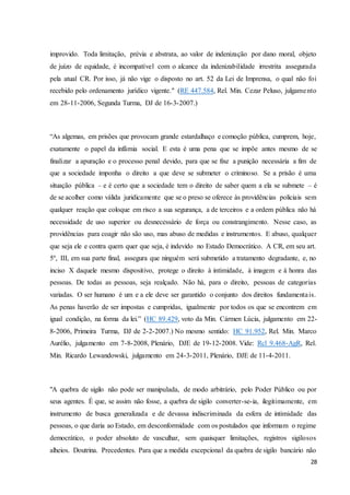 improvido. Toda limitação, prévia e abstrata, ao valor de indenização por dano moral, objeto 
de juízo de equidade, é incompatível com o alcance da indenizabilidade irrestrita assegurada 
pela atual CR. Por isso, já não vige o disposto no art. 52 da Lei de Imprensa, o qual não foi 
recebido pelo ordenamento jurídico vigente." (RE 447.584, Rel. Min. Cezar Peluso, julgame nto 
em 28-11-2006, Segunda Turma, DJ de 16-3-2007.) 
“As algemas, em prisões que provocam grande estardalhaço e comoção pública, cumprem, hoje, 
exatamente o papel da infâmia social. E esta é uma pena que se impõe antes mesmo de se 
finalizar a apuração e o processo penal devido, para que se fixe a punição necessária a fim de 
que a sociedade imponha o direito a que deve se submeter o criminoso. Se a prisão é uma 
situação pública – e é certo que a sociedade tem o direito de saber quem a ela se submete – é 
de se acolher como válida juridicamente que se o preso se oferece às providências policiais sem 
qualquer reação que coloque em risco a sua segurança, a de terceiros e a ordem pública não há 
necessidade de uso superior ou desnecessário de força ou constrangimento. Nesse caso, as 
providências para coagir não são uso, mas abuso de medidas e instrumentos. E abuso, qualquer 
que seja ele e contra quem quer que seja, é indevido no Estado Democrático. A CR, em seu art. 
5º, III, em sua parte final, assegura que ninguém será submetido a tratamento degradante, e, no 
inciso X daquele mesmo dispositivo, protege o direito à intimidade, à imagem e à honra das 
pessoas. De todas as pessoas, seja realçado. Não há, para o direito, pessoas de categorias 
variadas. O ser humano é um e a ele deve ser garantido o conjunto dos direitos fundamenta is. 
As penas haverão de ser impostas e cumpridas, igualmente por todos os que se encontrem em 
igual condição, na forma da lei.” (HC 89.429, voto da Min. Cármen Lúcia, julgamento em 22- 
8-2006, Primeira Turma, DJ de 2-2-2007.) No mesmo sentido: HC 91.952, Rel. Min. Marco 
Aurélio, julgamento em 7-8-2008, Plenário, DJE de 19-12-2008. Vide: Rcl 9.468-AgR, Rel. 
Min. Ricardo Lewandowski, julgamento em 24-3-2011, Plenário, DJE de 11-4-2011. 
"A quebra de sigilo não pode ser manipulada, de modo arbitrário, pelo Poder Público ou por 
seus agentes. É que, se assim não fosse, a quebra de sigilo converter-se-ia, ilegitimamente, em 
instrumento de busca generalizada e de devassa indiscriminada da esfera de intimidade das 
pessoas, o que daria ao Estado, em desconformidade com os postulados que informam o regime 
democrático, o poder absoluto de vasculhar, sem quaisquer limitações, registros sigilosos 
alheios. Doutrina. Precedentes. Para que a medida excepcional da quebra de sigilo bancário não 
28 
 