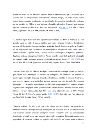 se descaracterize em sua finalidade legítima, torna-se imprescindível que o ato estatal que a 
decrete, além de adequadamente fundamentado, também indique, de modo preciso, dentre 
outros dados essenciais, os elementos de identificação do correntista (notadamente o número 
de sua inscrição no CPF) e o lapso temporal abrangido pela ordem de ruptura dos registros 
sigilosos mantidos por instituição financeira. Precedentes." (HC 84.758, Rel. Min. Celso de 
Mello, julgamento em 25-5-2006, Plenário, DJ de 16-6-2006.) 
"O chamado sigilo fiscal nada mais é que um desdobramento do direito à intimidade e à vida 
privada. Aqui se cuida de pessoa jurídica que exerce atividade tributável. Contribuinte, 
portanto. Os documentos foram apreendidos no interior da sede da empresa, e não no domicílio 
do seu responsável legal. A atividade da pessoa jurídica está prevista como crime contra a 
ordem econômica. Legítima, assim, a atuação do Fisco, com respaldo na legislação pertinente. 
Legítima, também, a atuação do Ministério Público instando a autoridade policial à instauração 
do inquérito policial, com vista a apurar a ocorrência de um fato típico (...).” (HC 87.654, voto 
da Rel. Min. Ellen Gracie, julgamento em 7-3-2006, Segunda Turma, DJ de 20-4-2006.) 
"paciente denunciado por falsidade ideológica, consubstanciada em exigir quantia em dinheiro 
para inserir falsa informação de excesso de contingente em certificado de dispensa de 
incorporação. Gravação clandestina realizada pelo alistando, a pedido de emissora de televisão, 
que levou as imagens ao ar em todo o território nacional por meio de conhecido programa 
jornalístico. (...) A questão posta não é de inviolabilidade das comunicações, e sim da proteção 
da privacidade e da própria honra, que não constitui direito absoluto, devendo ceder em prol do 
interesse público." (HC 87.341, Rel. Min. Eros Grau, julgamento em 7-2-2006, Primeira 
Turma, DJ de 3-3-2006.) No mesmo sentido: RHC 108.156, Rel. Min. Luiz Fux, julgame nto 
em 28-6-2011, Primeira Turma, DJE de 10-8-2011. 
"Alegada nulidade da ação penal, que teria origem em procedimento investigatório do 
Ministério Público e incompatibilidade do tipo penal em causa com a CF. Caso em que os fatos 
que basearam a inicial acusatória emergiram durante o inquérito civil, não caracterizando 
investigação criminal, como quer sustentar a impetração. A validade da denúncia nesses casos, 
proveniente de elementos colhidos em inquérito civil, se impõe, até porque jamais se discutiu 
29 
 