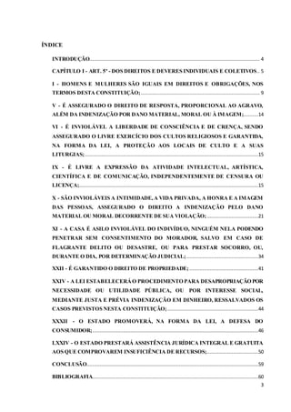 3 
ÍNDICE 
INTRODUÇÃO.................................................................................................................... 4 
CAPÍTULO I - ART. 5º - DOS DIREITOS E DEVERES INDIVIDUAIS E COLETIVOS .. 5 
I - HOMENS E MULHERES SÃO IGUAIS EM DIREITOS E OBRIGAÇÕES, NOS 
TERMOS DESTA CONSTITUIÇÃO; ................................................................................. 9 
V - É ASSEGURADO O DIREITO DE RESPOSTA, PROPORCIONAL AO AGRAVO, 
ALÉM DA INDENIZAÇÃO POR DANO MATERIAL, MORAL OU À IMAGEM;..........14 
VI - É INVIOLÁVEL A LIBERDADE DE CONSCIÊNCIA E DE CRENÇA, SENDO 
ASSEGURADO O LIVRE EXERCÍCIO DOS CULTOS RELIGIOSOS E GARANTIDA, 
NA FORMA DA LEI, A PROTEÇÃO AOS LOCAIS DE CULTO E A SUAS 
LITURGIAS; ......................................................................................................................15 
IX - É LIVRE A EXPRESSÃO DA ATIVIDADE INTELECTUAL, ARTÍSTICA, 
CIENTÍFICA E DE COMUNICAÇÃO, INDEPENDENTEMENTE DE CENSURA OU 
LICENÇA; ..........................................................................................................................15 
X - SÃO INVIOLÁVEIS A INTIMIDADE, A VIDA PRIVADA, A HONRA E A IMAGEM 
DAS PESSOAS, ASSEGURADO O DIREITO A INDENIZAÇÃO PELO DANO 
MATERIAL OU MORAL DECORRENTE DE SUA VIOLAÇÃO; ...................................21 
XI - A CASA É ASILO INVIOLÁVEL DO INDIVÍDUO, NINGUÉM NELA PODENDO 
PENETRAR SEM CONSENTIMENTO DO MORADOR, SALVO EM CASO DE 
FLAGRANTE DELITO OU DESASTRE, OU PARA PRESTAR SOCORRO, OU, 
DURANTE O DIA, POR DETERMINAÇÃO JUDICIAL; .................................................34 
XXII - É GARANTIDO O DIREITO DE PROPRIEDADE; ...............................................41 
XXIV - A LEI ESTABELECERÁ O PROCEDIMENTO PARA DESAPROPRIAÇÃO POR 
NECESSIDADE OU UTILIDADE PÚBLICA, OU POR INTERESSE SOCIAL, 
MEDIANTE JUSTA E PRÉVIA INDENIZAÇÃO EM DINHEIRO, RESSALVADOS OS 
CASOS PREVISTOS NESTA CONSTITUIÇÃO; ..............................................................44 
XXXII - O ESTADO PROMOVERÁ, NA FORMA DA LEI, A DEFESA DO 
CONSUMIDOR; .................................................................................................................46 
LXXIV - O ESTADO PRESTARÁ ASSISTÊNCIA JURÍDICA INTEGRAL E GRATUITA 
AOS QUE COMPROVAREM INSUFICIÊNCIA DE RECURSOS; ...................................50 
CONCLUSÃO.....................................................................................................................59 
BIBLIOGRAFIA.................................................................................................................60 
 