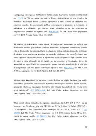 a competência investigativa do Ministério Público diante da cristalina previsão constituciona l 
(art. 129, II, da CF). Na espécie, não está em debate a inviolabilidade da vida privada e da 
intimidade de qualquer pessoa. A questão apresentada é outra. Consiste na obediência aos 
princípios regentes da administração pública, especialmente a igualdade, a moralidade, a 
publicidade e a eficiência, que estariam sendo afrontados se de fato ocorrentes as 
irregularidades apontadas no inquérito civil." (HC 84.367, Rel. Min. Ayres Britto, julgame nto 
em 9-11-2004, Primeira Turma, DJ de 18-2-2005.) 
"O princípio da colegialidade traduz diretriz de fundamental importância na regência das 
deliberações tomadas por qualquer comissão parlamentar de inquérito, notadamente quando 
esta, no desempenho de sua competência investigatória, ordena a adoção de medidas restritivas 
de direitos, como aquelas que importam na revelação (disclosure) das operações finance iras 
ativas e passivas de qualquer pessoa. A legitimidade do ato de quebra do sigilo bancário, além 
de supor a plena adequação de tal medida ao que prescreve a Constituição, deriva da 
necessidade de a providência em causa respeitar, quanto à sua adoção e efetivação, o princípio 
da colegialidade, sob pena de essa deliberação reputar-se nula." (MS 24.817, Rel. Min. Celso 
de Mello, julgamento em 3-2-2005, Plenário, DJE de 6-11-2009.) 
“O dano moral indenizável é o que atinge a esfera legítima de afeição da vítima, que agride 
seus valores, que humilha, que causa dor. A perda de uma frasqueira contendo objetos pessoais, 
geralmente objetos de maquiagem da mulher, não obstante desagradável, não produz dano 
moral indenizável.” (RE 387.014-AgR, Rel. Min. Carlos Velloso, julgamento em 8-6- 
2004, Segunda Turma, DJ de 25-6-2004.) 
“Dano moral: ofensa praticada pela imprensa. Decadência: Lei 5.250, de 9-2-1967 – Lei de 
Imprensa – art. 56: não recepção pela CF/1988, art. 5º, V e X. O art. 56 da Lei 5.250/1967 – 
Lei de Imprensa – não foi recebido pela Constituição de 1988, art. 5º, incisos V e X.” (RE 
420.784, Rel. Min. Carlos Velloso, julgamento em 1ª-6-2004, Segunda Turma, DJ de 25-6- 
2004.) No mesmo sentido: RE 348.827, Rel. Min. Carlos Velloso, julgamento em 1º-6- 
2004, Segunda Turma, DJ de 6-8-2004. 
30 
 