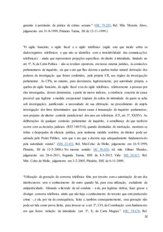 garantia à permissão da prática de crimes sexuais." (HC 79.285, Rel. Min. Moreira Alves, 
julgamento em 31-8-1999, Primeira Turma, DJ de 12-11-1999.) 
"O sigilo bancário, o sigilo fiscal e o sigilo telefônico (sigilo este que incide sobre os 
dados/registros telefônicos e que não se identifica com a inviolabilidade das comunicações 
telefônicas) – ainda que representem projeções específicas do direito à intimidade, fundado no 
art. 5º, X, da Carta Política – não se revelam oponíveis, em nosso sistema jurídico, às comissões 
parlamentares de inquérito, eis que o ato que lhes decreta a quebra traduz natural derivação dos 
poderes de investigação que foram conferidos, pela própria CR, aos órgãos de investigação 
parlamentar. As CPIs, no entanto, para decretarem, legitimamente, por autoridade própria, a 
quebra do sigilo bancário, do sigilo fiscal e/ou do sigilo telefônico, relativamente a pessoas por 
elas investigadas, devem demonstrar, a partir de meros indícios, a existência concreta de causa 
provável que legitime a medida excepcional (ruptura da esfera de intimidade de quem se acha 
sob investigação), justificando a necessidade de sua efetivação no procedimento de ampla 
investigação dos fatos determinados que deram causa à instauração do inquérito parlamentar, 
sem prejuízo de ulterior controle jurisdicional dos atos em referência (CF, art. 5º, XXXV). As 
deliberações de qualquer comissão parlamentar de inquérito, à semelhança do que também 
ocorre com as decisões judiciais (RTJ 140/514), quando destituídas de motivação, mostram- se 
írritas e despojadas de eficácia jurídica, pois nenhuma medida restritiva de direitos pode ser 
adotada pelo Poder Público, sem que o ato que a decreta seja adequadamente fundamenta do 
pela autoridade estatal." (MS 23.452, Rel. Min.Celso de Mello, julgamento em 16-9-1999, 
Plenário, DJ de 12-5-2000.) No mesmo sentido: HC 96.056, rel. min. Gilmar Mendes, 
julgamento em 28-6-2011, Segunda Turma, DJE de 8-5-2012. Vide: MS 24.817, Rel. 
Min. Celso de Mello, julgamento em 3-2-2005, Plenário, DJE de 6-11-2009. 
“Utilização de gravação de conversa telefônica feita por terceiro com a autorização de um dos 
interlocutores sem o conhecimento do outro quando há, para essa utilização, excludente da 
antijuridicidade. Afastada a ilicitude de tal conduta – a de, por legítima defesa, fazer gravar e 
divulgar conversa telefônica ainda que não haja o conhecimento do terceiro que está praticando 
crime –, é ela, por via de consequência, lícita e, também consequentemente, essa gravação não 
pode ser tida como prova ilícita, para invocar-se o art. 5º, LVI, da Constituição com fundame nto 
em que houve violação da intimidade (art. 5º, X, da Carta Magna).” (HC 74.678, Rel. 
32 
 