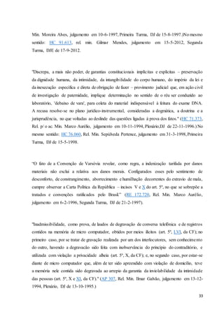 Min. Moreira Alves, julgamento em 10-6-1997, Primeira Turma, DJ de 15-8-1997.)No mesmo 
sentido: HC 91.613, rel. min. Gilmar Mendes, julgamento em 15-5-2012, Segunda 
Turma, DJE de 17-9-2012. 
"Discrepa, a mais não poder, de garantias constitucionais implícitas e explícitas – preservação 
da dignidade humana, da intimidade, da intangibilidade do corpo humano, do império da lei e 
da inexecução específica e direta de obrigação de fazer – provimento judicial que, em ação civil 
de investigação de paternidade, implique determinação no sentido de o réu ser conduzido ao 
laboratório, 'debaixo de vara', para coleta do material indispensável à feitura do exame DNA. 
A recusa resolve-se no plano jurídico-instrumental, consideradas a dogmática, a doutrina e a 
jurisprudência, no que voltadas ao deslinde das questões ligadas à prova dos fatos." (HC 71.373, 
Rel. p/ o ac. Min. Marco Aurélio, julgamento em 10-11-1994, Plenário,DJ de 22-11-1996.) No 
mesmo sentido: HC 76.060, Rel. Min. Sepúlveda Pertence, julgamento em 31-3-1998, Primeira 
Turma, DJ de 15-5-1998. 
“O fato de a Convenção de Varsóvia revelar, como regra, a indenização tarifada por danos 
materiais não exclui a relativa aos danos morais. Configurados esses pelo sentimento de 
desconforto, de constrangimento, aborrecimento e humilhação decorrentes do extravio de mala, 
cumpre observar a Carta Política da República – incisos V e X do art. 5º, no que se sobrepõe a 
tratados e convenções ratificados pelo Brasil.” (RE 172.720, Rel. Min. Marco Aurélio, 
julgamento em 6-2-1996, Segunda Turma, DJ de 21-2-1997). 
"Inadmissibilidade, como prova, de laudos de degravação de conversa telefônica e de registros 
contidos na memória de micro computador, obtidos por meios ilícitos (art. 5º, LVI, da CF); no 
primeiro caso, por se tratar de gravação realizada por um dos interlocutores, sem conhecime nto 
do outro, havendo a degravacão sido feita com inobservância do princípio do contraditório, e 
utilizada com violação a privacidade alheia (art. 5º, X, da CF); e, no segundo caso, por estar-se 
diante de micro computador que, além de ter sido apreendido com violação de domicílio, teve 
a memória nele contida sido degravada ao arrepio da garantia da inviolabilidade da intimidade 
das pessoas (art. 5º, X e XI, da CF)." (AP 307, Rel. Min. Ilmar Galvão, julgamento em 13-12- 
1994, Plenário, DJ de 13-10-1995.) 
33 
 
