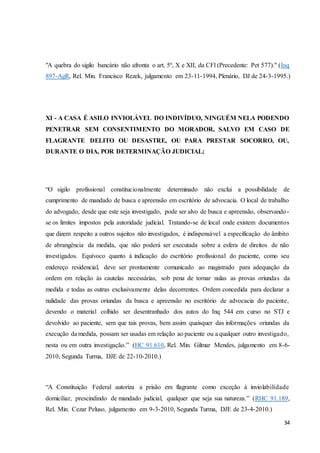 "A quebra do sigilo bancário não afronta o art. 5º, X e XII, da CFl (Precedente: Pet 577)." (Inq 
897-AgR, Rel. Min. Francisco Rezek, julgamento em 23-11-1994, Plenário, DJ de 24-3-1995.) 
XI - A CASA É ASILO INVIOLÁVEL DO INDIVÍDUO, NINGUÉM NELA PODENDO 
PENETRAR SEM CONSENTIMENTO DO MORADOR, SALVO EM CASO DE 
FLAGRANTE DELITO OU DESASTRE, OU PARA PRESTAR SOCORRO, OU, 
DURANTE O DIA, POR DETERMINAÇÃO JUDICIAL; 
“O sigilo profissional constitucionalmente determinado não exclui a possibilidade de 
cumprimento de mandado de busca e apreensão em escritório de advocacia. O local de trabalho 
do advogado, desde que este seja investigado, pode ser alvo de busca e apreensão, observando - 
se os limites impostos pela autoridade judicial. Tratando-se de local onde existem documentos 
que dizem respeito a outros sujeitos não investigados, é indispensável a especificação do âmbito 
de abrangência da medida, que não poderá ser executada sobre a esfera de direitos de não 
investigados. Equívoco quanto à indicação do escritório profissional do paciente, como seu 
endereço residencial, deve ser prontamente comunicado ao magistrado para adequação da 
ordem em relação às cautelas necessárias, sob pena de tornar nulas as provas oriundas da 
medida e todas as outras exclusivamente delas decorrentes. Ordem concedida para declarar a 
nulidade das provas oriundas da busca e apreensão no escritório de advocacia do paciente, 
devendo o material colhido ser desentranhado dos autos do Inq 544 em curso no STJ e 
devolvido ao paciente, sem que tais provas, bem assim quaisquer das informações oriundas da 
execução da medida, possam ser usadas em relação ao paciente ou a qualquer outro investigado, 
nesta ou em outra investigação.” (HC 91.610, Rel. Min. Gilmar Mendes, julgamento em 8-6- 
2010, Segunda Turma, DJE de 22-10-2010.) 
“A Constituição Federal autoriza a prisão em flagrante como exceção à inviolabilidade 
domiciliar, prescindindo de mandado judicial, qualquer que seja sua natureza.” (RHC 91.189, 
Rel. Min. Cezar Peluso, julgamento em 9-3-2010, Segunda Turma, DJE de 23-4-2010.) 
34 
 