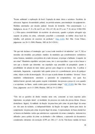 "Escuta ambiental e exploração de local. Captação de sinais óticos e acústicos. Escritório de 
advocacia. Ingresso da autoridade policial, no período noturno, para instalação de equipame nto. 
Medidas autorizadas por decisão judicial. Invasão de domicílio. Não caracterização. (...) 
Inteligência do art. 5º, X e XI, da CF; art. 150, § 4º, III, do CP; e art. 7º, II, da Lei 8.906/1994. 
(...) Não opera a inviolabilidade do escritório de advocacia, quando o próprio advogado seja 
suspeito da prática de crime, sobretudo concebido e consumado no âmbito desse local de 
trabalho, sob pretexto de exercício da profissão." (Inq 2.424, Rel. Min. Cezar Peluso, 
julgamento em 26-11-2008, Plenário, DJE de 26-3-2010.) 
“De que vale declarar a Constituição que ‘a casa é asilo inviolável do indivíduo’ (art. 5º, XI) se 
moradias são invadidas por policiais munidos de mandados que consubstanciem verdadeiras 
cartas brancas, mandados com poderes de a tudo devassar, só porque o habitante é suspeito de 
um crime? Mandados expedidos sem justa causa, isto é, sem especificar o que se deve buscar e 
sem que a decisão que determina sua expedição seja precedida de perquirição quanto à 
possibilidade de adoção de meio menos gravoso para chegar-se ao mesmo fim. A polícia é 
autorizada, largamente, a apreender tudo quanto possa vir a consubstanciar prova de qualquer 
crime, objeto ou não da investigação. Eis aí o que se pode chamar de autêntica ‘devassa’. Esses 
mandados ordinariamente autorizam a apreensão de computadores, nos quais fica 
indelevelmente gravado tudo quanto respeite à intimidade das pessoas e possa vir a ser, quando 
e se oportuno, no futuro, usado contra quem se pretenda atingir.” (HC 95.009, Rel. Min. Eros 
Grau, julgamento em 6-11-2008, Plenário, DJE de 19-12-2008.) 
“Três são as questões de direito tratadas neste writ, consoante as teses expostas pelos 
impetrantes na petição inicial: a) invalidade do processo em razão das provas ilícitas (buscas 
domiciliares ilegais); b) nulidade da fixação da pena-base pelo crime de porte ilegal de armas 
em três anos de reclusão; c) indispensabilidade da fixação do regime aberto para início de 
cumprimento da pena pelo crime de porte ilegal de armas. A representação de busca domiciliar 
se baseou em fundadas razões que autorizavam a apreensão de armas e munições, instrumentos 
utilizados para a prática de crime ou destinados a fim delituoso, a apreensão de documentos 
considerados elementos de convicção (CPP, art. 240, § 1°, d e h). Não houve medida de busca 
35 
 
