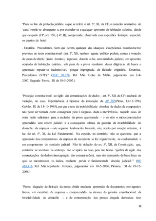 "Para os fins da proteção jurídica a que se refere o art. 5º, XI, da CF, o conceito normativo de 
‘casa’ revela-se abrangente e, por estender-se a qualquer aposento de habitação coletiva, desde 
que ocupado (CP, art. 150, § 4º, II), compreende, observada essa específica limitação espacial, 
os quartos de hotel 
. Doutrina. Precedentes. Sem que ocorra qualquer das situações excepcionais taxativamente 
previstas no texto constitucional (art. 5º, XI), nenhum agente público poderá, contra a vontade 
de quem de direito (invito domino), ingressar, durante o dia, sem mandado judicial, em aposento 
ocupado de habitação coletiva, sob pena de a prova resultante dessa diligência de busca e 
apreensão reputar-se inadmissível, porque impregnada de ilicitude originária. Doutrina. 
Precedentes (STF)." (RHC 90.376, Rel. Min. Celso de Mello, julgamento em 3-4- 
2007, Segunda Turma, DJ de 18-5-2007.) 
"Proteção constitucional ao sigilo das comunicações de dados – art. 5º, XII, da CF: ausência de 
violação, no caso. Impertinência à hipótese da invocação da AP 307(Pleno, 13-12-1994, 
Galvão, DJ de 13-10-1995), em que a tese da inviolabilidade absoluta de dados de computador 
não pode ser tomada como consagrada pelo Colegiado, dada a interferência, naquele caso, de 
outra razão suficiente para a exclusão da prova questionada – o ter sido o microcomputador 
apreendido sem ordem judicial e a consequente ofensa da garantia da inviolabilidade do 
domicílio da empresa – este segundo fundamento bastante, sim, aceito por votação unânime, à 
luz do art. 5º, XI, da Lei Fundamental. Na espécie, ao contrário, não se questiona que a 
apreensão dos computadores da empresa do recorrente se fez regularmente, na conformidade e 
em cumprimento de mandado judicial. Não há violação do art. 5º, XII, da Constituição, que, 
conforme se acentuou na sentença, não se aplica ao caso, pois não houve ‘quebra de sigilo das 
comunicações de dados (interceptação das comunicações), mas sim apreensão de base física na 
qual se encontravam os dados, mediante prévia e fundamentada decisão judicial’." (RE 
418.416, Rel. Min.Sepúlveda Pertence, julgamento em 10-5-2006, Plenário, DJ de 19-12- 
2006.) 
“Prova: alegação de ilicitude da prova obtida mediante apreensão de documentos por agentes 
fiscais, em escritório de empresa – compreendido no alcance da garantia constitucional da 
inviolabilidade do domicílio –, e de contaminação das provas daquela derivadas: tese 
38 
 