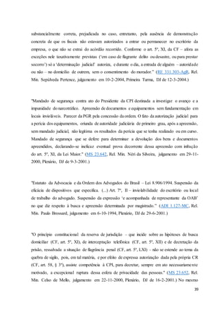 substancialmente correta, prejudicada no caso, entretanto, pela ausência de demonstração 
concreta de que os fiscais não estavam autorizados a entrar ou permanecer no escritório da 
empresa, o que não se extrai do acórdão recorrido. Conforme o art. 5º, XI, da CF – afora as 
exceções nele taxativamente previstas (‘em caso de flagrante delito ou desastre, ou para prestar 
socorro’) só a ‘determinação judicial’ autoriza, e durante o dia, a entrada de alguém – autoridade 
ou não – no domicílio de outrem, sem o consentimento do morador.” (RE 331.303-AgR, Rel. 
Min. Sepúlveda Pertence, julgamento em 10-2-2004, Primeira Turma, DJ de 12-3-2004.) 
"Mandado de segurança contra ato do Presidente da CPI destinada a investigar o avanço e a 
impunidade do narcotráfico. Apreensão de documentos e equipamentos sem fundamentação em 
locais invioláveis. Parecer da PGR pela concessão da ordem. O fato da autorização judicial para 
a perícia dos equipamentos, oriunda de autoridade judiciária de primeiro grau, após a apreensão, 
sem mandado judicial, não legitima os resultados da perícia que se tenha realizado ou em curso. 
Mandado de segurança que se defere para determinar a devolução dos bens e documentos 
apreendidos, declarando-se ineficaz eventual prova decorrente dessa apreensão com infração 
do art. 5º, XI, da Lei Maior." (MS 23.642, Rel. Min. Néri da Silveira, julgamento em 29-11- 
2000, Plenário, DJ de 9-3-2001.) 
"Estatuto da Advocacia e da Ordem dos Advogados do Brasil – Lei 8.906/1994. Suspensão da 
eficácia de dispositivos que especifica. (...) Art. 7º, II – inviolabilidade do escritório ou local 
de trabalho do advogado. Suspensão da expressão ‘e acompanhada de representante da OAB’ 
no que diz respeito à busca e apreensão determinada por magistrado.” (ADI 1.127-MC, Rel. 
Min. Paulo Brossard, julgamento em 6-10-1994, Plenário, DJ de 29-6-2001.) 
"O princípio constitucional da reserva de jurisdição – que incide sobre as hipóteses de busca 
domiciliar (CF, art. 5º, XI), de interceptação telefônica (CF, art. 5º, XII) e de decretação da 
prisão, ressalvada a situação de flagrância penal (CF, art. 5º, LXI) – não se estende ao tema da 
quebra de sigilo, pois, em tal matéria, e por efeito de expressa autorização dada pela própria CR 
(CF, art. 58, § 3º), assiste competência à CPI, para decretar, sempre em ato necessariamente 
motivado, a excepcional ruptura dessa esfera de privacidade das pessoas." (MS 23.652, Rel. 
Min. Celso de Mello, julgamento em 22-11-2000, Plenário, DJ de 16-2-2001.) No mesmo 
39 
 