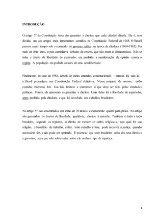 4 
INTRODUÇÃO 
O artigo 5º da Constituição trata das garantias e direitos que cada cidadão dispõe. Ele é, sem 
dúvida, um dos artigos mais importantes contidos na Constituição Federal de 1988. O Brasil 
passou muito tempo sob o comando do governo militar na época da ditadura (1964-1985). Por 
mais de vinte anos, o país caminhava debaixo de ordens, que não eram as democráticas. Não se 
tinha o direito de liberdade de expressão, era proibida a manifestação de opinião contra o 
regime. A população era podada através de uma semiliberdade. 
Finalmente, no ano de 1988, depois de várias emendas constitucionais – entrava lei, saía lei – 
o Brasil promulgou sua Constituição Federal definitiva. Nesse conjunto de normas, estão 
contidas inúmeras leis. Tais leis limitam e enumeram o que deve ser feito pelas entidades 
políticas. Porém, ela apresenta as garantias e direitos. Uma delas foi a liberdade de expressão, 
antes proibida pela ditadura, e que foi devolvida aos cidadãos brasileiros. 
No artigo 5º, são encontrados em torno de 70 incisos e exatamente quatro parágrafos. No artigo 
são garantidos os diretos de liberdade, igualdade, direitos à moradia. Também é dado a todo 
brasileiro, segundo os registros, o direito de exercer os cultos religiosos, seja qual for sua 
religião, o benefício de trabalho, enfim, todo cidadão é livre, pode recorrer à justiça, quando 
necessário for, e não pode ser oprimido. É essencial que todo brasileiro saiba dos seus direitos 
e garantias, para que não sobrevenha sobre ele nenhum tipo de injustiça. 
 