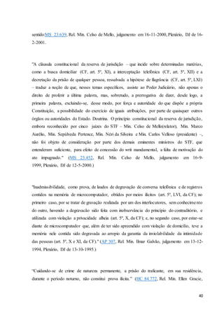 sentido:MS 23.639, Rel. Min. Celso de Mello, julgamento em 16-11-2000, Plenário, DJ de 16- 
2-2001. 
"A cláusula constitucional da reserva de jurisdição – que incide sobre determinadas matérias, 
como a busca domiciliar (CF, art. 5º, XI), a interceptação telefônica (CF, art. 5º, XII) e a 
decretação da prisão de qualquer pessoa, ressalvada a hipótese de flagrância (CF, art. 5º, LXI) 
– traduz a noção de que, nesses temas específicos, assiste ao Poder Judiciário, não apenas o 
direito de proferir a última palavra, mas, sobretudo, a prerrogativa de dizer, desde logo, a 
primeira palavra, excluindo-se, desse modo, por força e autoridade do que dispõe a própria 
Constituição, a possibilidade do exercício de iguais atribuições, por parte de quaisquer outros 
órgãos ou autoridades do Estado. Doutrina. O princípio constitucional da reserva de jurisdição, 
embora reconhecido por cinco juízes do STF – Min. Celso de Mello(relator), Min. Marco 
Aurélio, Min. Sepúlveda Pertence, Min. Néri da Silveira e Min. Carlos Velloso (presidente) –, 
não foi objeto de consideração por parte dos demais eminentes ministros do STF, que 
entenderam suficiente, para efeito de concessão do writ mandamental, a falta de motivação do 
ato impugnado." (MS 23.452, Rel. Min. Celso de Mello, julgamento em 16-9- 
1999, Plenário, DJ de 12-5-2000.) 
"Inadmissibilidade, como prova, de laudos de degravação de conversa telefônica e de registros 
contidos na memória de microcomputador, obtidos por meios ilícitos (art. 5º, LVI, da CF); no 
primeiro caso, por se tratar de gravação realizada por um dos interlocutores, sem conhecime nto 
do outro, havendo a degravacão sido feita com inobservância do princípio do contraditório, e 
utilizada com violação a privacidade alheia (art. 5º, X, da CF); e, no segundo caso, por estar-se 
diante de microcomputador que, além de ter sido apreendido com violação de domicílio, teve a 
memória nele contida sido degravada ao arrepio da garantia da inviolabilidade da intimidade 
das pessoas (art. 5º, X e XI, da CF)." (AP 307, Rel. Min. Ilmar Galvão, julgamento em 13-12- 
1994, Plenário, DJ de 13-10-1995.) 
“Cuidando-se de crime de natureza permanente, a prisão do traficante, em sua residência, 
durante o período noturno, não constitui prova ilícita.” (HC 84.772, Rel. Min. Ellen Gracie, 
40 
 