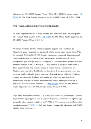 julgamento em 19-10-2004, Segunda Turma, DJ de 12-11-2004.)No mesmo sentido: HC 
70.909, Rel. Min. Paulo Brossard, julgamento em 11-10-1994, Plenário, DJ de 25-11-1994. 
41 
XXII - É GARANTIDO O DIREITO DE PROPRIEDADE; 
"O direito de propriedade não se revela absoluto. Está relativizado pela Carta da República – 
arts. 5º, XXII, XXIII e XXIV, e 184." (MS 25.284, Rel. Min. Marco Aurélio, julgamento em 
17-6-2010, Plenário, DJE de 13-8-2010.) 
“A empresa recorrente impetrou ordem de segurança alegando que o Município de 
Florianópolis exige o pagamento de uma parcela relativa ao solo criado prevista no art. 9º da 
Lei municipal 3.338, de 28-12-1989. Segundo a impetrante, essa parcela é inconstitucional 
porque sendo imposto foi criado sem que exista nenhuma ‘atividade específica a ser 
desempenhada pela municipalidade de Florianópolis’ (...) O extraordinário impugna a decisão 
apontando violação ao arts. 5º, XXII (...). (...) nada existe na lei que possa atentar contra o 
direito de propriedade. Veja-se que o alcance da parcela atacada é a remuneração ao 
Município pelo proprietário da edificação em decorrência de um aproveitamento maior que 
um, o que significa utilização de área maior que a do próprio terreno edificável. (...) Vê-se, 
portanto, que não se trata de tributo, nem camufla um tributo. Faz parte do poder da 
administração municipal de ordenar o aproveitamento do solo urbano para evitar que as 
edificações invadam os limites do terreno (...).” (RE 226.942, voto do Rel. Min. Menezes 
Direito, julgamento em 21-10-2008, Primeira Turma, DJE de 15-5-2009.) 
“Ação direta de inconstitucionalidade. Lei 10.826/2003. Estatuto do Desarmamento. O direito 
do proprietário à percepção de justa e adequada indenização, reconhecida no diploma legal 
impugnado, afasta a alegada violação ao art. 5º, XXII, da CF, bem como ao ato jurídico perfeito 
e ao direito adquirido.” (ADI 3.112, Rel. Min. Ricardo Lewandowski, julgamento em 2-5-2007, 
Plenário, DJ de 26-10-2007.) 
 
