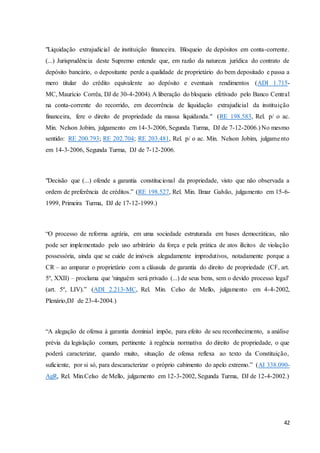 "Liquidação extrajudicial de instituição financeira. Bloqueio de depósitos em conta-corrente. 
(...) Jurisprudência deste Supremo entende que, em razão da natureza jurídica do contrato de 
depósito bancário, o depositante perde a qualidade de proprietário do bem depositado e passa a 
mero titular do crédito equivalente ao depósito e eventuais rendimentos (ADI 1.715- 
MC, Maurício Corrêa, DJ de 30-4-2004). A liberação do bloqueio efetivado pelo Banco Central 
na conta-corrente do recorrido, em decorrência de liquidação extrajudicial da instituição 
financeira, fere o direito de propriedade da massa liquidanda." (RE 198.583, Rel. p/ o ac. 
Min. Nelson Jobim, julgamento em 14-3-2006, Segunda Turma, DJ de 7-12-2006.) No mesmo 
sentido: RE 200.793; RE 202.704; RE 203.481, Rel. p/ o ac. Min. Nelson Jobim, julgame nto 
em 14-3-2006, Segunda Turma, DJ de 7-12-2006. 
"Decisão que (...) ofende a garantia constitucional da propriedade, visto que não observada a 
ordem de preferência de créditos.” (RE 198.527, Rel. Min. Ilmar Galvão, julgamento em 15-6- 
1999, Primeira Turma, DJ de 17-12-1999.) 
“O processo de reforma agrária, em uma sociedade estruturada em bases democráticas, não 
pode ser implementado pelo uso arbitrário da força e pela prática de atos ilícitos de violação 
possessória, ainda que se cuide de imóveis alegadamente improdutivos, notadamente porque a 
CR – ao amparar o proprietário com a cláusula de garantia do direito de propriedade (CF, art. 
5º, XXII) – proclama que 'ninguém será privado (...) de seus bens, sem o devido processo legal' 
(art. 5º, LIV).” (ADI 2.213-MC, Rel. Min. Celso de Mello, julgamento em 4-4-2002, 
Plenário,DJ de 23-4-2004.) 
“A alegação de ofensa à garantia dominial impõe, para efeito de seu reconhecimento, a análise 
prévia da legislação comum, pertinente à regência normativa do direito de propriedade, o que 
poderá caracterizar, quando muito, situação de ofensa reflexa ao texto da Constituição, 
suficiente, por si só, para descaracterizar o próprio cabimento do apelo extremo.” (AI 338.090- 
AgR, Rel. Min.Celso de Mello, julgamento em 12-3-2002, Segunda Turma, DJ de 12-4-2002.) 
42 
 