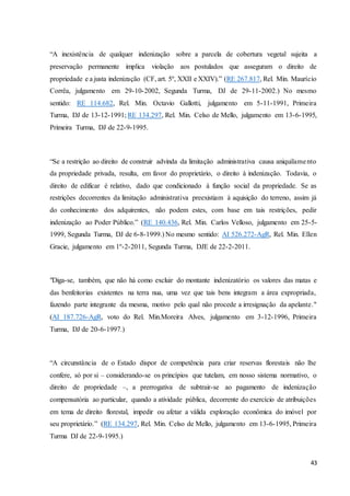 “A inexistência de qualquer indenização sobre a parcela de cobertura vegetal sujeita a 
preservação permanente implica violação aos postulados que asseguram o direito de 
propriedade e a justa indenização (CF, art. 5º, XXII e XXIV).” (RE 267.817, Rel. Min. Maurício 
Corrêa, julgamento em 29-10-2002, Segunda Turma, DJ de 29-11-2002.) No mesmo 
sentido: RE 114.682, Rel. Min. Octavio Gallotti, julgamento em 5-11-1991, Primeira 
Turma, DJ de 13-12-1991; RE 134.297, Rel. Min. Celso de Mello, julgamento em 13-6-1995, 
Primeira Turma, DJ de 22-9-1995. 
“Se a restrição ao direito de construir advinda da limitação administrativa causa aniquilame nto 
da propriedade privada, resulta, em favor do proprietário, o direito à indenização. Todavia, o 
direito de edificar é relativo, dado que condicionado à função social da propriedade. Se as 
restrições decorrentes da limitação administrativa preexistiam à aquisição do terreno, assim já 
do conhecimento dos adquirentes, não podem estes, com base em tais restrições, pedir 
indenização ao Poder Público.” (RE 140.436, Rel. Min. Carlos Velloso, julgamento em 25-5- 
1999, Segunda Turma, DJ de 6-8-1999.) No mesmo sentido: AI 526.272-AgR, Rel. Min. Ellen 
Gracie, julgamento em 1º-2-2011, Segunda Turma, DJE de 22-2-2011. 
"Diga-se, também, que não há como excluir do montante indenizatório os valores das matas e 
das benfeitorias existentes na terra nua, uma vez que tais bens integram a área expropriada, 
fazendo parte integrante da mesma, motivo pelo qual não procede a irresignação da apelante." 
(AI 187.726-AgR, voto do Rel. Min.Moreira Alves, julgamento em 3-12-1996, Primeira 
Turma, DJ de 20-6-1997.) 
“A circunstância de o Estado dispor de competência para criar reservas florestais não lhe 
confere, só por si – considerando-se os princípios que tutelam, em nosso sistema normativo, o 
direito de propriedade –, a prerrogativa de subtrair-se ao pagamento de indenização 
compensatória ao particular, quando a atividade pública, decorrente do exercício de atribuições 
em tema de direito florestal, impedir ou afetar a válida exploração econômica do imóvel por 
seu proprietário.” (RE 134.297, Rel. Min. Celso de Mello, julgamento em 13-6-1995, Primeira 
Turma DJ de 22-9-1995.) 
43 
 