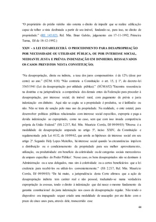 “O proprietário do prédio vizinho não ostenta o direito de impedir que se realize edificação 
capaz de tolher a vista desfrutada a partir de seu imóvel, fundando-se, para isso, no direito de 
propriedade.” (RE 145.023, Rel. Min. Ilmar Galvão, julgamento em 17-11-1992, Primeira 
Turma, DJ de 18-12-1992.) 
44 
XXIV - A LEI ESTABELECERÁ O PROCEDIMENTO PARA DESAPROPRIAÇÃO 
POR NECESSIDADE OU UTILIDADE PÚBLICA, OU POR INTERESSE SOCIAL, 
MEDIANTE JUSTA E PRÉVIA INDENIZAÇÃO EM DINHEIRO, RESSALVADOS 
OS CASOS PREVISTOS NESTA CONSTITUIÇÃO; 
“Na desapropriação, direta ou indireta, a taxa dos juros compensatórios é de 12% (doze por 
cento) ao ano.” (SÚM. 618) “Não contraria a Constituição o art. 15, § 1º, do decreto-lei 
3365/1941 (Lei da desapropriação por utilidade pública).” (SÚM.652) "Encontra ressonância 
na doutrina e na jurisprudência a competência dos demais entes da Federação para proceder à 
desapropriação, por interesse social, de imóvel rural, com pagamento de prévia e justa 
indenização em dinheiro. Aqui não se cogita se a propriedade é produtiva, se é latifúndio ou 
não. Não se trata de sanção pelo mau uso da propriedade. Na realidade, o ente estatal, para 
desenvolver políticas públicas relacionadas com interesse social específico, expropria e paga a 
devida indenização ao expropriado, como no caso, sem que com isso invada competência 
própria da União Federal." (SS 2.217, Rel. Min. Maurício Corrêa, DJ 09/09/03) "Diversa é a 
modalidade de desapropriação amparada no artigo 5º, inciso XXIV, da Constituição e 
regulamentada pela Lei 4132, de 10/09/62, que arrola as hipóteses de interesse social em seu 
artigo 2º. Segundo Hely Lopes Meirelles, há interesse social quando 'as circunstâncias impõem 
a distribuição ou o condicionamento da propriedade para seu melhor aproveitame nto, 
utilização, ou produtividade em benefício da coletividade ou de categorias sociais merecedoras 
de amparo específico do Poder Público'. Nesse caso, os bens desapropriados não se destinam à 
Administração ou a seus delegados, mas sim à coletividade ou a certos beneficiários que a lei 
credencia para recebê-los ou utilizá- los convenientemente." (SS 2.217, Rel. Min. Maurício 
Corrêa, DJ 09/09/03) “De há muito, a jurisprudência desta Corte afirmou que a ação de 
desapropriação indireta tem caráter real e não pessoal, traduzindo-se numa verdadeira 
expropriação às avessas, tendo o direito à indenização que daí nasce o mesmo fundamento da 
garantia constitucional da justa indenização nos casos de desapropriação regular. Não tendo o 
dispositivo ora impugnado sequer criado uma modalidade de usucapião por ato ilícito com o 
prazo de cinco anos para, através dele, transcorrido esse 
 