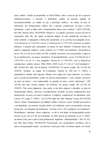 prazo, atribuir o direito de propriedade ao Poder Público sobre a coisa de que ele se apossou 
administrativamente, é relevante o fundamento jurídico da presente argüição de 
inconstitucionalidade no sentido de que a prescrição extintiva, ora criada, da ação de 
indenização por desapropriação indireta fere a garantia constitucional da justa e prévia 
indenização, a qual se aplica tanto à desapropriação direta como à indireta.” (ADI 2.260-MC, 
Rel. Min. Moreira Alves, DJ 02/08/02) “Discute-se se a imissão provisória na posse do imóvel 
expropriado, initio litis, fica sujeita ao depósito integral do valor estabelecido em laudo do 
perito avaliador, se impugnada a oferta pelo expropriado, ou se, por força dos parágrafos do art. 
15 do Decreto-lei nº 3.365/1941 e do art. 3º do Decreto-lei nº 1.075/1970, é possível, aos efeitos 
indicados, o depósito pelo expropriante da metade do valor arbitrado. O depósito prévio não 
importa o pagamento definitivo e justo conforme art. 5º, XXIV, da Constituição. Não incidência 
do art. 182, § 4º, III, da Lei Maior de 1988. A imissão provisória na posse pressupõe a urgência 
do ato administrativo em apreço. Inexistência de incompatibilidade, do art. 3º do Decreto-lei nº 
1.075/1970 e do art. 15 e seus parágrafos, Decreto-lei nº 3.365/1941, com os dispositivos 
constitucionais aludidos (incisos XXII, XXIII e XXIV do art. 5º e 182, § 3º, da Constituição). ” 
(RE 184.069, Rel. Min. Néri da Silveira, DJ 08/03/02). No mesmo sentido: RE 176.108, DJ 
26/02/99. “Subsiste, no regime da Constituição Federal de 1988 (art. 5º, XXIV), a 
jurisprudência firmada pelo Supremo Tribunal sob a égide das Cartas anteriores, ao assentar 
que só a perda da propriedade, no final da ação de desapropriação - e não a imissão provisória 
na posse do imóvel - está compreendida na garantia da justa e prévia indenização.” (RE 
195.586, Rel. Min. Octavio Gallotti, DJ 26/04/96). No mesmo sentido: RE 141.795, DJ 
29/09/95. “Não ocorre julgamento extra petita, se dos fatos alegados e discutidos na ação de 
desapropriação indireta, sobreveio o reconhecimento do direito aos juros compensatórios para 
integralização do preço, de modo a realizar-se a exigência constitucional de indenização justa 
e prévia (CF, artigo 5º, XXIV).” (AI 212.070-AgR, Rel. Min. Maurício Corrêa, DJ 07/05/99) 
"Imóvel urbano. Desapropriação por utilidade pública e interesse social. Acórdão que declarou 
a sua ilegalidade, por ausência de plano diretor e de notificação prévia ao proprietário para que 
promovesse seu adequado aproveitamento, na forma do art. 182 e parágrafos da Constituição. 
Descabimento, entretanto, dessas exigências, se não se está diante da desapropriação-sanção 
prevista no art. 182, § 4º, III, da Constituição de 1988, mas de ato embasado no art. 5º, XXIV, 
da mesma Carta, para o qual se acha perfeitamente legitimada a Municipalidade." (RE 161.552, 
Rel. Min. Ilmar Galvão, DJ 06/02/98) "Caracterizado que a propriedade é produtiva, não se 
opera a desapropriação-sanção - por interesse social para os fins de reforma agrária, em virtude 
45 
 