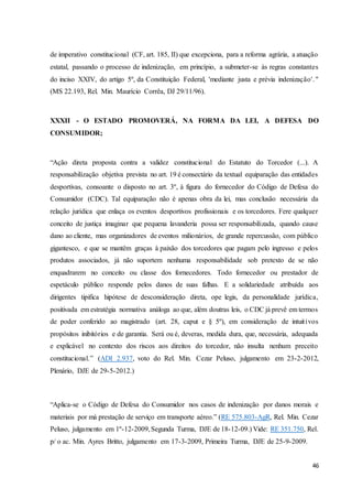 de imperativo constitucional (CF, art. 185, II) que excepciona, para a reforma agrária, a atuação 
estatal, passando o processo de indenização, em princípio, a submeter-se às regras constantes 
do inciso XXIV, do artigo 5º, da Constituição Federal, 'mediante justa e prévia indenização'. " 
(MS 22.193, Rel. Min. Maurício Corrêa, DJ 29/11/96). 
XXXII - O ESTADO PROMOVERÁ, NA FORMA DA LEI, A DEFESA DO 
CONSUMIDOR; 
“Ação direta proposta contra a validez constitucional do Estatuto do Torcedor (...). A 
responsabilização objetiva prevista no art. 19 é consectário da textual equiparação das entidades 
desportivas, consoante o disposto no art. 3º, à figura do fornecedor do Código de Defesa do 
Consumidor (CDC). Tal equiparação não é apenas obra da lei, mas conclusão necessária da 
relação jurídica que enlaça os eventos desportivos profissionais e os torcedores. Fere qualquer 
conceito de justiça imaginar que pequena lavanderia possa ser responsabilizada, quando cause 
dano ao cliente, mas organizadores de eventos milionários, de grande repercussão, com público 
gigantesco, e que se mantêm graças à paixão dos torcedores que pagam pelo ingresso e pelos 
produtos associados, já não suportem nenhuma responsabilidade sob pretexto de se não 
enquadrarem no conceito ou classe dos fornecedores. Todo fornecedor ou prestador de 
espetáculo público responde pelos danos de suas falhas. E a solidariedade atribuída aos 
dirigentes tipifica hipótese de desconsideração direta, ope legis, da personalidade jurídica, 
positivada em estratégia normativa análoga ao que, além doutras leis, o CDC já prevê em termos 
de poder conferido ao magistrado (art. 28, caput e § 5º), em consideração de intuit ivos 
propósitos inibitórios e de garantia. Será ou é, deveras, medida dura, que, necessária, adequada 
e explicável no contexto dos riscos aos direitos do torcedor, não insulta nenhum preceito 
constitucional.” (ADI 2.937, voto do Rel. Min. Cezar Peluso, julgamento em 23-2-2012, 
Plenário, DJE de 29-5-2012.) 
“Aplica-se o Código de Defesa do Consumidor nos casos de indenização por danos morais e 
materiais por má prestação de serviço em transporte aéreo.” (RE 575.803-AgR, Rel. Min. Cezar 
Peluso, julgamento em 1º-12-2009, Segunda Turma, DJE de 18-12-09.) Vide: RE 351.750, Rel. 
p/ o ac. Min. Ayres Britto, julgamento em 17-3-2009, Primeira Turma, DJE de 25-9-2009. 
46 
 