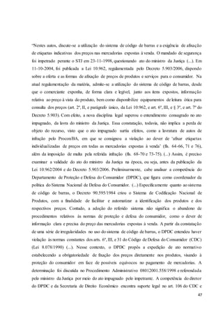 “Nestes autos, discute-se a utilização do sistema de código de barras e a exigência de afixação 
de etiquetas indicativas dos preços nas mercadorias expostas à venda. O mandado de segurança 
foi impetrado perante o STJ em 23-11-1998, questionando ato do ministro da Justiça (...). Em 
11-10-2004, foi publicada a Lei 10.962, regulamentada pelo Decreto 5.903/2006, dispondo 
sobre a oferta e as formas de afixação de preços de produtos e serviços para o consumidor. Na 
atual regulamentação da matéria, admite-se a utilização do sistema de código de barras, desde 
que o comerciante exponha, de forma clara e legível, junto aos itens expostos, informação 
relativa ao preço à vista do produto, bem como disponibilize equipamentos de leitura ótica para 
consulta dos preços (art. 2º, II, e parágrafo único, da Lei 10.962, e art. 6º, III, e § 3º, e art. 7º do 
Decreto 5.903). Com efeito, a nova disciplina legal superou o entendimento consagrado no ato 
impugnado, da lavra do ministro da Justiça. Essa constatação, todavia, não implica a perda de 
objeto do recurso, visto que o ato impugnado surtiu efeitos, como a lavratura de autos de 
infração pelo Procon/BA, em que se consignou a violação ao dever de ‘afixar etiquetas 
individualizadas de preços em todas as mercadorias expostas à venda’ (fls. 64-66, 71 e 76), 
além da imposição de multa pela referida infração (fls. 68-70 e 73-75). (...) Assim, é preciso 
examinar a validade do ato do ministro da Justiça na época, ou seja, antes da publicação da 
Lei 10.962/2004 e do Decreto 5.903/2006. Preliminarmente, cabe analisar a competência do 
Departamento de Proteção e Defesa do Consumidor (DPDC), que figura como coordenador da 
política do Sistema Nacional de Defesa do Consumidor. (...) Especificamente quanto ao sistema 
de código de barras, o Decreto 90.595/1984 criou o Sistema de Codificação Nacional de 
Produtos, com a finalidade de facilitar e automatizar a identificação dos produtos e dos 
respectivos preços. Contudo, a adoção do referido sistema não significa o abandono de 
procedimentos relativos às normas de proteção e defesa do consumidor, como o dever de 
informação clara e precisa do preço das mercadorias expostas à venda. A partir da constatação 
de uma série de irregularidades no uso do sistema de código de barras, o DPDC entendeu haver 
violação às normas constantes dos arts. 6º, III, e 31 do Código de Defesa do Consumidor (CDC) 
(Lei 8.078/1990) (...). Nesse contexto, o DPDC propôs a expedição de ato normativo 
estabelecendo a obrigatoriedade de fixação dos preços diretamente nos produtos, visando à 
proteção do consumidor em face de possíveis equívocos no pagamento de mercadorias. A 
determinação foi discutida no Procedimento Administrativo 08012001.558/1998 e referendada 
pelo ministro da Justiça por meio do ato impugnado pelo impetrante. A competência do diretor 
do DPDC e da Secretaria de Direito Econômico encontra suporte legal no art. 106 do CDC e 
47 
 