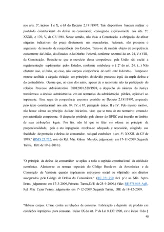 nos arts. 3º, incisos I e X, e 63 do Decreto 2.181/1997. Tais dispositivos buscam realizar o 
postulado constitucional da defesa do consumidor, consagrado expressamente nos arts. 5º, 
XXXII, e 170, V, da CF/1988. Nesse sentido, não viola a Constituição a obrigação de afixar 
etiquetas indicativas do preço diretamente nas mercadorias. Ademais, não prospera o 
argumento de invasão de competência dos Estados. Trata-se de matéria objeto de competência 
concorrente da União, dos Estados e do Distrito Federal, conforme se extrai do art. 24, V e VIII, 
da Constituição. Ressalte-se que o exercício dessa competência pela União não exclui a 
regulamentação suplementar pelos Estados, conforme estabelece o § 2º do art. 24. (...) Não 
obstante isso, a União, no caso, não usurpou competência de outro ente federativo. Tampouco 
merece acolhida a alegada violação aos princípios do devido processo legal, da ampla defesa e 
do contraditório. Ocorre que, no caso dos autos, apesar de o recorrente não ter participado do 
referido Processo Administrativo 08012001.558/1998, o despacho do ministro da Justiça 
transformou a decisão administrativa em ato normativo da administração pública, aplicável ao 
impetrante. Essa regra de competência encontra previsão no Decreto 2.181/1997, amparado 
pelo texto constitucional nos arts. 84, IV, e 87, parágrafo único, II e IV. Pelo mesmo motivo, 
não houve ofensa ao princípio da livre iniciativa, visto que se trata de ato normativo emanado 
por autoridade competente. O despacho proferido pelo diretor do DPDC está inserido no âmbito 
de suas atribuições legais. Por fim, não há que se falar em ofensa ao princípio da 
proporcionalidade, pois o ato impugnado revelou-se adequado e necessário, atingindo sua 
finalidade de proteção e defesa do consumidor, tal qual estabelece o art. 5º, XXXII, da CF de 
1988.” (RMS 23.732, voto do Rel. Min. Gilmar Mendes, julgamento em 17-11-2009, Segunda 
Turma, DJE de 19-2-2010.) 
"O princípio da defesa do consumidor se aplica a todo o capítulo constitucional da atividade 
econômica. Afastam-se as normas especiais do Código Brasileiro da Aeronáutica e da 
Convenção de Varsóvia quando implicarem retrocesso social ou vilipêndio aos direitos 
assegurados pelo Código de Defesa do Consumidor." (RE 351.750, Rel. p/ o ac. Min. Ayres 
Britto, julgamento em 17-3-2009, Primeira Turma,DJE de 25-9-2009.) Vide: RE 575.803-AgR, 
Rel. Min. Cezar Peluso, julgamento em 1º-12-2009, Segunda Turma, DJE de 18-12-2009. 
“Habeas corpus. Crime contra as relações de consumo. Fabricação e depósito de produto em 
condições impróprias para consumo. Inciso IX do art. 7º da Lei 8.137/1990, c/c o inciso II do § 
48 
 