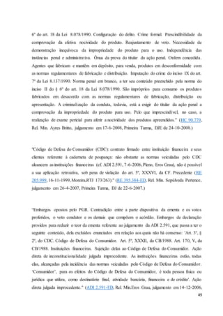 6º do art. 18 da Lei 8.078/1990. Configuração do delito. Crime formal. Prescindibilidade da 
comprovação da efetiva nocividade do produto. Reajustamento de voto. Necessidade de 
demonstração inequívoca da impropriedade do produto para o uso. Independência das 
instâncias penal e administrativa. Ônus da prova do titular da ação penal. Ordem concedida. 
Agentes que fabricam e mantêm em depósito, para venda, produtos em desconformidade com 
as normas regulamentares de fabricação e distribuição. Imputação do crime do inciso IX do art. 
7º da Lei 8.137/1990. Norma penal em branco, a ter seu conteúdo preenchido pela norma do 
inciso II do § 6º do art. 18 da Lei 8.078/1990. São impróprios para consumo os produtos 
fabricados em desacordo com as normas regulamentares de fabricação, distribuição ou 
apresentação. A criminalização da conduta, todavia, está a exigir do titular da ação penal a 
comprovação da impropriedade do produto para uso. Pelo que imprescindível, no caso, a 
realização de exame pericial para aferir a nocividade dos produtos apreendidos.” (HC 90.779, 
Rel. Min. Ayres Britto, julgamento em 17-6-2008, Primeira Turma, DJE de 24-10-2008.) 
"Código de Defesa do Consumidor (CDC): contrato firmado entre instituição financeira e seus 
clientes referente à caderneta de poupança: não obstante as normas veiculadas pelo CDC 
alcancem as instituições financeiras (cf. ADI 2.591, 7-6-2006, Pleno, Eros Grau), não é possível 
a sua aplicação retroativa, sob pena de violação do art. 5º, XXXVI, da CF. Precedente (RE 
205.999, 16-11-1999, Moreira,RTJ 173/263)." (RE 395.384-ED, Rel. Min. Sepúlveda Pertence, 
julgamento em 26-4-2007, Primeira Turma, DJ de 22-6-2007.) 
“Embargos opostos pelo PGR. Contradição entre a parte dispositiva da ementa e os votos 
proferidos, o voto condutor e os demais que compõem o acórdão. Embargos de declaração 
providos para reduzir o teor da ementa referente ao julgamento da ADI 2.591, que passa a ter o 
seguinte conteúdo, dela excluídos enunciados em relação aos quais não há consenso: 'Art. 3º, § 
2º, do CDC. Código de Defesa do Consumidor. Art. 5º, XXXII, da CB/1988. Art. 170, V, da 
CB/1988. Instituições financeiras. Sujeição delas ao Código de Defesa do Consumidor. Ação 
direta de inconstitucionalidade julgada improcedente. As instituições financeiras estão, todas 
elas, alcançadas pela incidência das normas veiculadas pelo Código de Defesa do Consumidor. 
‘Consumidor’, para os efeitos do Código de Defesa do Consumidor, é toda pessoa física ou 
jurídica que utiliza, como destinatário final, atividade bancária, financeira e de crédito'. Ação 
direta julgada improcedente." (ADI 2.591-ED, Rel. Min.Eros Grau, julgamento em 14-12-2006, 
49 
 