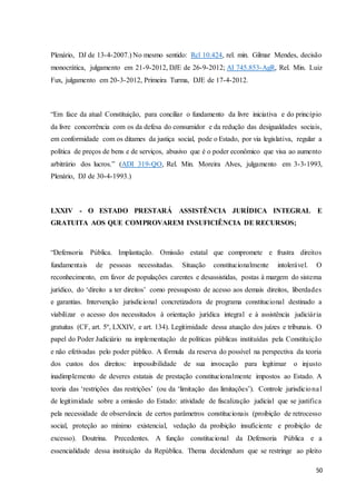 Plenário, DJ de 13-4-2007.) No mesmo sentido: Rcl 10.424, rel. min. Gilmar Mendes, decisão 
monocrática, julgamento em 21-9-2012, DJE de 26-9-2012; AI 745.853-AgR, Rel. Min. Luiz 
Fux, julgamento em 20-3-2012, Primeira Turma, DJE de 17-4-2012. 
“Em face da atual Constituição, para conciliar o fundamento da livre iniciativa e do princípio 
da livre concorrência com os da defesa do consumidor e da redução das desigualdades sociais, 
em conformidade com os ditames da justiça social, pode o Estado, por via legislativa, regular a 
política de preços de bens e de serviços, abusivo que é o poder econômico que visa ao aumento 
arbitrário dos lucros.” (ADI 319-QO, Rel. Min. Moreira Alves, julgamento em 3-3-1993, 
Plenário, DJ de 30-4-1993.) 
LXXIV - O ESTADO PRESTARÁ ASSISTÊNCIA JURÍDICA INTEGRAL E 
GRATUITA AOS QUE COMPROVAREM INSUFICIÊNCIA DE RECURSOS; 
“Defensoria Pública. Implantação. Omissão estatal que compromete e frustra direitos 
fundamentais de pessoas necessitadas. Situação constitucionalmente intolerável. O 
reconhecimento, em favor de populações carentes e desassistidas, postas à margem do sistema 
jurídico, do ‘direito a ter direitos’ como pressuposto de acesso aos demais direitos, liberdades 
e garantias. Intervenção jurisdicional concretizadora de programa constitucional destinado a 
viabilizar o acesso dos necessitados à orientação jurídica integral e à assistência judiciár ia 
gratuitas (CF, art. 5º, LXXIV, e art. 134). Legitimidade dessa atuação dos juízes e tribunais. O 
papel do Poder Judiciário na implementação de políticas públicas instituídas pela Constituição 
e não efetivadas pelo poder público. A fórmula da reserva do possível na perspectiva da teoria 
dos custos dos direitos: impossibilidade de sua invocação para legitimar o injusto 
inadimplemento de deveres estatais de prestação constitucionalmente impostos ao Estado. A 
teoria das ‘restrições das restrições’ (ou da ‘limitação das limitações’). Controle jurisdicio na l 
de legitimidade sobre a omissão do Estado: atividade de fiscalização judicial que se justifica 
pela necessidade de observância de certos parâmetros constitucionais (proibição de retrocesso 
social, proteção ao mínimo existencial, vedação da proibição insuficiente e proibição de 
excesso). Doutrina. Precedentes. A função constitucional da Defensoria Pública e a 
essencialidade dessa instituição da República. Thema decidendum que se restringe ao pleito 
50 
 