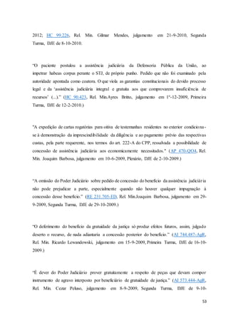 2012; HC 99.226, Rel. Min. Gilmar Mendes, julgamento em 21-9-2010, Segunda 
Turma, DJE de 8-10-2010. 
“O paciente postulou a assistência judiciária da Defensoria Pública da União, ao 
impetrar habeas corpus perante o STJ, de próprio punho. Pedido que não foi examinado pela 
autoridade apontada como coatora. O que viola as garantias constitucionais do devido processo 
legal e da ‘assistência judiciária integral e gratuita aos que comprovarem insuficiência de 
recursos’ (...).” (HC 90.423, Rel. Min.Ayres Britto, julgamento em 1º-12-2009, Primeira 
Turma, DJE de 12-2-2010.) 
"A expedição de cartas rogatórias para oitiva de testemunhas residentes no exterior condiciona - 
se à demonstração da imprescindibilidade da diligência e ao pagamento prévio das respectivas 
custas, pela parte requerente, nos termos do art. 222-A do CPP, ressalvada a possibilidade de 
concessão de assistência judiciária aos economicamente necessitados." (AP 470-QO4, Rel. 
Min. Joaquim Barbosa, julgamento em 10-6-2009, Plenário, DJE de 2-10-2009.) 
“A omissão do Poder Judiciário sobre pedido de concessão do benefício da assistência judiciár ia 
não pode prejudicar a parte, especialmente quando não houver qualquer impugnação à 
concessão desse benefício.” (RE 231.705-ED, Rel. Min.Joaquim Barbosa, julgamento em 29- 
9-2009, Segunda Turma, DJE de 29-10-2009.) 
“O deferimento do benefício da gratuidade da justiça só produz efeitos futuros, assim, julgado 
deserto o recurso, de nada adiantaria a concessão posterior do benefício.” (AI 744.487-AgR, 
Rel. Min. Ricardo Lewandowski, julgamento em 15-9-2009, Primeira Turma, DJE de 16-10- 
2009.) 
“É dever do Poder Judiciário prover gratuitamente a respeito de peças que devam compor 
instrumento de agravo interposto por beneficiário de gratuidade de justiça.” (AI 573.444-AgR, 
Rel. Min. Cezar Peluso, julgamento em 8-9-2009, Segunda Turma, DJE de 9-10- 
53 
 
