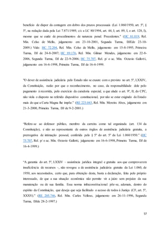 benefício de dispor da contagem em dobro dos prazos processuais (Lei 1.060/1950, art. 5º, § 
5º, na redação dada pela Lei 7.871/1989, c/c a LC 80/1994, art. 44, I; art. 89, I, e art. 128, I), 
mesmo que se cuide de procedimentos de natureza penal. Precedentes." (HC 81.019, Rel. 
Min. Celso de Mello, julgamento em 23-10-2001, Segunda Turma, DJEde 23-10- 
2009.) Vide: HC 72.204, Rel. Min. Celso de Mello, julgamento em 15-8-1995, Primeira 
Turma, DJ de 24-8-2007; HC 89.176, Rel. Min. Gilmar Mendes, julgamento em 22-8- 
2006, Segunda Turma, DJ de 22-9-2006; HC 75.707, Rel. p/ o ac. Min. Octavio Gallott i, 
julgamento em 16-6-1998, Primeira Turma, DJ de 16-4-1999. 
"O dever de assistência judiciária pelo Estado não se exaure com o previsto no art. 5º, LXXIV, 
da Constituição, razão por que o reconhecimento, no caso, da responsabilidade dele pelo 
pagamento à recorrida, pelo exercício da curadoria especial, a que alude o art. 9º, II, do CPC, 
não viola o disposto no referido dispositivo constitucional, por não se estar exigindo do Estado 
mais do que a Carta Magna lhe impõe.” (RE 223.043, Rel. Min. Moreira Alves, julgamento em 
21-3-2000, Primeira Turma, DJ de 9-2-2001.) 
“Refere-se ao defensor público, membro da carreira como tal organizada (art. 134 da 
Constituição), e não ao representante de outros órgãos de assistência judiciária gratuita, a 
prerrogativa de intimação pessoal, conferida pelo § 5º do art. 5º da Lei 1.060/1950.” (HC 
75.707, Rel. p/ o ac. Min. Octavio Gallotti, julgamento em 16-6-1998, Primeira Turma, DJ de 
16-4-1999.) 
“A garantia do art. 5º, LXXIV – assistência jurídica integral e gratuita aos que comprovarem 
insuficiência de recursos –, não revogou a de assistência judiciária gratuita da Lei 1.060, de 
1950, aos necessitados, certo que, para obtenção desta, basta a declaração, feita pelo próprio 
interessado, de que a sua situação econômica não permite vir a juízo sem prejuízo da sua 
manutenção ou de sua família. Essa norma infraconstitucional põe-se, ademais, dentro do 
espírito da Constituição, que deseja que seja facilitado o acesso de todos à Justiça (CF, art. 5º, 
XXXV).” (RE 205.746, Rel. Min. Carlos Velloso, julgamento em 26-11-1996, Segunda 
Turma, DJde 28-2-1997.) 
57 
 