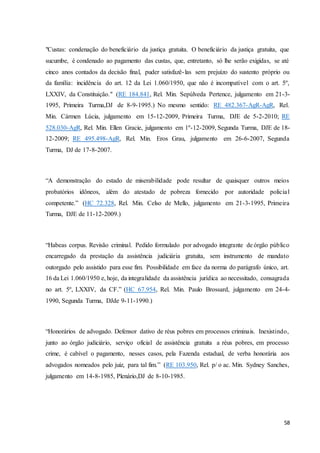 "Custas: condenação do beneficiário da justiça gratuita. O beneficiário da justiça gratuita, que 
sucumbe, é condenado ao pagamento das custas, que, entretanto, só lhe serão exigidas, se até 
cinco anos contados da decisão final, puder satisfazê- las sem prejuízo do sustento próprio ou 
da família: incidência do art. 12 da Lei 1.060/1950, que não é incompatível com o art. 5º, 
LXXIV, da Constituição." (RE 184.841, Rel. Min. Sepúlveda Pertence, julgamento em 21-3- 
1995, Primeira Turma,DJ de 8-9-1995.) No mesmo sentido: RE 482.367-AgR-AgR, Rel. 
Min. Cármen Lúcia, julgamento em 15-12-2009, Primeira Turma, DJE de 5-2-2010; RE 
528.030-AgR, Rel. Min. Ellen Gracie, julgamento em 1º-12-2009, Segunda Turma, DJE de 18- 
12-2009; RE 495.498-AgR, Rel. Min. Eros Grau, julgamento em 26-6-2007, Segunda 
Turma, DJ de 17-8-2007. 
“A demonstração do estado de miserabilidade pode resultar de quaisquer outros meios 
probatórios idôneos, além do atestado de pobreza fornecido por autoridade policia l 
competente.” (HC 72.328, Rel. Min. Celso de Mello, julgamento em 21-3-1995, Primeira 
Turma, DJE de 11-12-2009.) 
“Habeas corpus. Revisão criminal. Pedido formulado por advogado integrante de órgão público 
encarregado da prestação da assistência judiciária gratuita, sem instrumento de mandato 
outorgado pelo assistido para esse fim. Possibilidade em face da norma do parágrafo único, art. 
16 da Lei 1.060/1950 e, hoje, da integralidade da assistência jurídica ao necessitado, consagrada 
no art. 5º, LXXIV, da CF.” (HC 67.954, Rel. Min. Paulo Brossard, julgamento em 24-4- 
1990, Segunda Turma, DJde 9-11-1990.) 
“Honorários de advogado. Defensor dativo de réus pobres em processos criminais. Inexistindo, 
junto ao órgão judiciário, serviço oficial de assistência gratuita a réus pobres, em processo 
crime, é cabível o pagamento, nesses casos, pela Fazenda estadual, de verba honorária aos 
advogados nomeados pelo juiz, para tal fim.” (RE 103.950, Rel. p/ o ac. Min. Sydney Sanches, 
julgamento em 14-8-1985, Plenário,DJ de 8-10-1985. 
58 
 