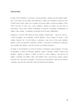 59 
CONCLUSÃO 
O artigo 5º da Constituição e seus incisos, trata das garantias e direitos que cada cidadão dispõe. 
Ele é, sem dúvida, um dos artigos mais importantes contidos na Constituição Federal de 1988. 
O Brasil passou muito tempo sob o comando do governo militar na época da ditadura (1964- 
1985). Por mais de vinte anos, o país caminhava debaixo de ordens, que não eram as 
democráticas. Não se tinha o direito de liberdade de expressão, era proibida a manifestação de 
opinião contra oregime. A população era podada através de uma semiliberdade. 
Finalmente, no ano de 1988, depois de várias emendas constitucionais – entrava lei, saía lei – 
o Brasil promulgou sua Constituição Federal definitiva. Nesse conjunto de normas, estão 
contidas inúmeras leis. Tais leis limitam e enumeram o que deve ser feito pelas entidades 
políticas. Porém, ela apresenta as garantias e direitos. Uma delas foi a liberdade de expressão, 
antes proibida pela ditadura, e que foi devolvida aos cidadãos brasileiros. 
No artigo 5º, são encontrados em torno de 70 incisos e exatamente quatro parágrafos. No artigo 
são garantidos os diretos de liberdade, igualdade, direitos à moradia. Também é dado a todo 
brasileiro, segundo os registros, o direito de exercer os cultos religiosos, seja qual for sua 
religião, o benefício de trabalho, enfim, todo cidadão é livre, pode recorrer à justiça, quando 
necessário for, e não pode ser oprimido. É essencial que todo brasileiro saiba dos seus direitos 
e garantias, para que não sobrevenha sobre ele nenhum tipo de injustiça. 
 