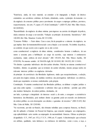 "Existência, ainda, de vício material, ao estender a lei impugnada a fruição de direitos 
estatutários aos servidores celetistas do Estado, ofendendo, assim, o princípio da isonomia e o 
da exigência do concurso público para o provimento de cargos e empregos públicos, previstos, 
respectivamente, nos arts. 5º, caput e 37, II da Constituição." (ADI 872, Rel. Min. Ellen Gracie, 
DJ 20/09/02) 
"Razoabilidade da exigência de altura mínima para ingresso na carreira de delegado de polícia, 
dada a natureza do cargo a ser exercido. Violação ao princípio da isonomia. Inexistência." (RE 
140.889, Rel. Min. Maurício Corrêa, DJ 15/12/00) 
"Concurso Público — Fator altura. Caso a caso, há de perquirir-se a sintonia da exigência, no 
que implica fator de tratamentodiferenciado com a função a ser exercida. No âmbito da polícia, 
ao contrário do que ocorre com o agente em si, não se tem 
como constitucional a exigência de altura mínima, considerados homens e mulheres, de um 
metro e sessenta para a habilitação ao cargo de escrivão, cuja natureza é estritamente 
escriturária, muito embora de nível elevado." (RE 150.455, Rel. Min. Marco Aurélio, DJ 
07/05/99). No mesmo sentido: AI 384.050-AgR, DJ 10/10/03; RE 194.952, DJ 11/10/01. 
"Os direitos e garantias individuais não têm caráter absoluto. Não há, no sistema constituciona l 
brasileiro, direitos ou garantias que se revistam de caráter absoluto, mesmo porque razões de 
relevante interesse público ou exigências derivadas 
do princípio de convivência das liberdades legitimam, ainda que excepcionalmente, a adoção, 
por parte dos órgãos estatais, de medidas restritivas das prerrogativas individuais ou coletivas, 
desde que respeitados os termos estabelecidos pela própria 
Constituição. O estatuto constitucional das liberdades públicas, ao delinear o regime jurídico a 
que estas estão sujeitas – e considerado o substrato ético que as informa - permite que sobre 
elas incidam limitações de ordem jurídica, destinadas, de 
um lado, a proteger a integridade do interesse social e, de outro, a assegurar a coexistência 
harmoniosa das liberdades, pois nenhum direito ou garantia pode ser exercido em detrimento 
da ordem pública ou com desrespeito aos direitos e garantias de terceiros." (MS 23.452, Rel. 
Min. Celso de Mello, DJ 12/05/00) 
"Ao recorrente, por não ser francês, não obstante trabalhar para a empresa francesa, no Brasil, 
não foi aplicado o Estatuto do Pessoal da Empresa, que concede vantagens aos empregados, 
cuja aplicabilidade seria restrita ao empregado de nacionalidade francesa. Ofensa ao princípio 
da igualdade: C.F., 1967, art. 153, § 1º; C.F., 1988, art. 5º, caput). A discriminação que se baseia 
em atributo, qualidade, nota intrínseca ou extrínseca do indivíduo, como o sexo, a raça, a 
6 
 