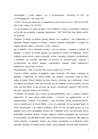 nacionalidade, o credo religioso, etc., é inconstitucional. Precedente do STF: Ag 
110.846(AgRg)-PR, Célio Borja, RTJ 
119/465. Fatores que autorizariam a desigualização não ocorrentes no caso." (RE 161.243, Rel. 
Min. Carlos Velloso, DJ 19/12/97) 
“A teor do disposto na cabeça do artigo 5º da Constituição Federal, os estrangeiros residentes 
no País têm jus aos direitos e garantias fundamentais.” (HC 74.051, Rel. Min. Marco Aurélio, 
DJ 20/09/96) 
“Enquanto os direitos de primeira geração (direitos civis e políticos) – que compreendem as 
liberdades clássicas, negativas ou formais – realçam o princípio da liberdade e os direitos de 
segunda geração (direitos econômicos, sociais e culturais) 
que se identifica com as liberdades positivas, reais ou concretas – acentuam o princípio da 
igualdade, os direitos de terceira geração, que materializam poderes de titularidade coletiva 
atribuídos genericamente a todas as formações sociais, consagram o princípio da solidariedade 
e constituem um momento importante no processo de desenvolvimento, expansão e 
reconhecimento dos direitos humanos, caracterizados, enquanto valores fundamenta is 
indisponíveis, nota de uma essencial 
inexauribilidade.” (MS 22.164, Rel. Min. Celso de Mello, DJ 17/11/95) 
"Concurso público: princípio de igualdade: ofensa inexistente. Não ofende o princípio da 
igualdade o regulamento de concurso público que, destinado a preencher cargos de vários 
órgãos da Justiça Federal, sediados em locais diversos, determina que a classificação se faça 
por unidade da Federação, ainda que daí resulte que um candidato se possa classificar, em uma 
delas, com nota inferior ao que, em outra, não alcance a classificação respectiva" (RE 146.585, 
Rel. Min. Sepúlveda Pertence, DJ 15/09/95) 
“O princípio da isonomia, que se reveste de auto-aplicabilidade, não é - enquanto postulado 
fundamental de nossa ordem político-jurídica - suscetível de regulamentação ou de 
complementação normativa. Esse princípio – cuja observância vincula, incondicionalmente, 
todas as manifestações do Poder Público – deve ser considerado, em sua precípua função de 
obstar discriminações e de extinguir privilégios (RDA 55/114), sob duplo aspecto: (a) o da 
igualdade na lei e (b) o da igualdade perante a lei. A igualdade na lei - que opera numa fase de 
generalidade puramente abstrata - constitui exigência destinada ao legislador que, no processo 
de sua formação, nela não poderá incluir fatores de discriminação, responsáveis pela ruptura da 
ordem isonômica. A igualdade perante a lei, contudo, pressupondo lei já elaborada, traduz 
imposição destinada aos demais poderes estatais, que, na aplicação da norma legal, não poderão 
7 
 