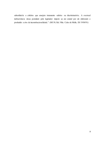 subordiná-la a critérios que ensejem tratamento seletivo ou discriminatório. A eventual 
inobservância desse postulado pelo legislador imporá ao ato estatal por ele elaborado e 
produzido a eiva de inconstitucionalidade.” (MI 58, Rel. Min. Celso de Mello, DJ 19/04/91) 
8 
 