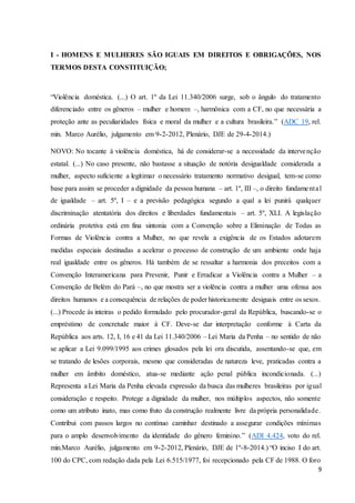 I - HOMENS E MULHERES SÃO IGUAIS EM DIREITOS E OBRIGAÇÕES, NOS 
TERMOS DESTA CONSTITUIÇÃO; 
“Violência doméstica. (...) O art. 1º da Lei 11.340/2006 surge, sob o ângulo do tratamento 
diferenciado entre os gêneros – mulher e homem –, harmônica com a CF, no que necessária a 
proteção ante as peculiaridades física e moral da mulher e a cultura brasileira.” (ADC 19, rel. 
min. Marco Aurélio, julgamento em 9-2-2012, Plenário, DJE de 29-4-2014.) 
NOVO: No tocante à violência doméstica, há de considerar-se a necessidade da intervenção 
estatal. (...) No caso presente, não bastasse a situação de notória desigualdade considerada a 
mulher, aspecto suficiente a legitimar o necessário tratamento normativo desigual, tem-se como 
base para assim se proceder a dignidade da pessoa humana – art. 1º, III –, o direito fundame nta l 
de igualdade – art. 5º, I – e a previsão pedagógica segundo a qual a lei punirá qualquer 
discriminação atentatória dos direitos e liberdades fundamentais – art. 5º, XLI. A legislação 
ordinária protetiva está em fina sintonia com a Convenção sobre a Eliminação de Todas as 
Formas de Violência contra a Mulher, no que revela a exigência de os Estados adotarem 
medidas especiais destinadas a acelerar o processo de construção de um ambiente onde haja 
real igualdade entre os gêneros. Há também de se ressaltar a harmonia dos preceitos com a 
Convenção Interamericana para Prevenir, Punir e Erradicar a Violência contra a Mulher – a 
Convenção de Belém do Pará –, no que mostra ser a violência contra a mulher uma ofensa aos 
direitos humanos e a consequência de relações de poder historicamente desiguais entre os sexos. 
(...) Procede às inteiras o pedido formulado pelo procurador-geral da República, buscando-se o 
empréstimo de concretude maior à CF. Deve-se dar interpretação conforme à Carta da 
República aos arts. 12, I, 16 e 41 da Lei 11.340/2006 – Lei Maria da Penha – no sentido de não 
se aplicar a Lei 9.099/1995 aos crimes glosados pela lei ora discutida, assentando-se que, em 
se tratando de lesões corporais, mesmo que consideradas de natureza leve, praticadas contra a 
mulher em âmbito doméstico, atua-se mediante ação penal pública incondicionada. (...) 
Representa a Lei Maria da Penha elevada expressão da busca das mulheres brasileiras por igual 
consideração e respeito. Protege a dignidade da mulher, nos múltiplos aspectos, não somente 
como um atributo inato, mas como fruto da construção realmente livre da própria personalidade. 
Contribui com passos largos no contínuo caminhar destinado a assegurar condições mínimas 
para o amplo desenvolvimento da identidade do gênero feminino.” (ADI 4.424, voto do rel. 
min.Marco Aurélio, julgamento em 9-2-2012, Plenário, DJE de 1º-8-2014.) “O inciso I do art. 
100 do CPC, com redação dada pela Lei 6.515/1977, foi recepcionado pela CF de 1988. O foro 
9 
 